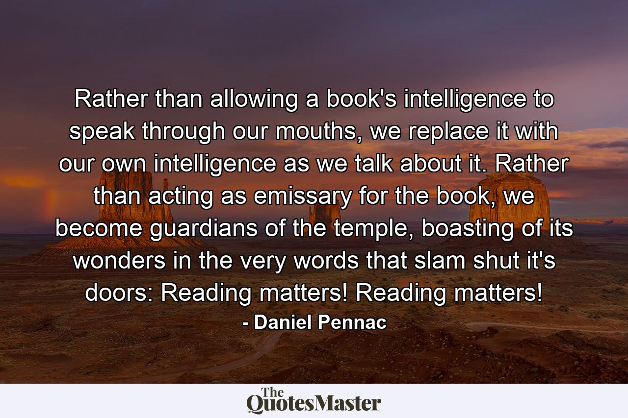 Rather than allowing a book's intelligence to speak through our mouths, we replace it with our own intelligence as we talk about it. Rather than acting as emissary for the book, we become guardians of the temple, boasting of its wonders in the very words that slam shut it's doors: Reading matters! Reading matters! - Quote by Daniel Pennac