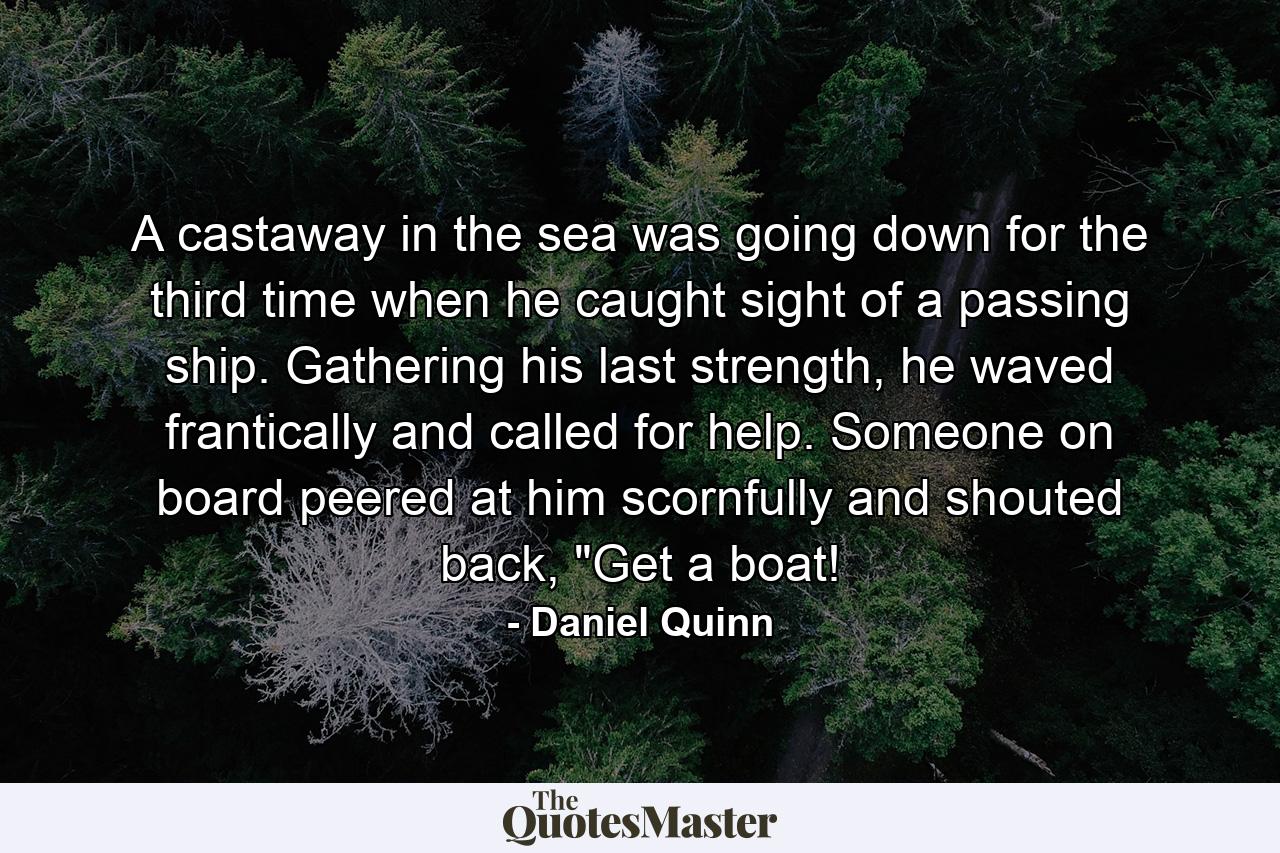 A castaway in the sea was going down for the third time when he caught sight of a passing ship. Gathering his last strength, he waved frantically and called for help. Someone on board peered at him scornfully and shouted back, 