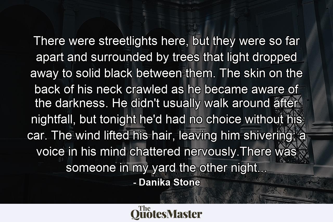 There were streetlights here, but they were so far apart and surrounded by trees that light dropped away to solid black between them. The skin on the back of his neck crawled as he became aware of the darkness. He didn't usually walk around after nightfall, but tonight he'd had no choice without his car. The wind lifted his hair, leaving him shivering; a voice in his mind chattered nervously.There was someone in my yard the other night... - Quote by Danika Stone