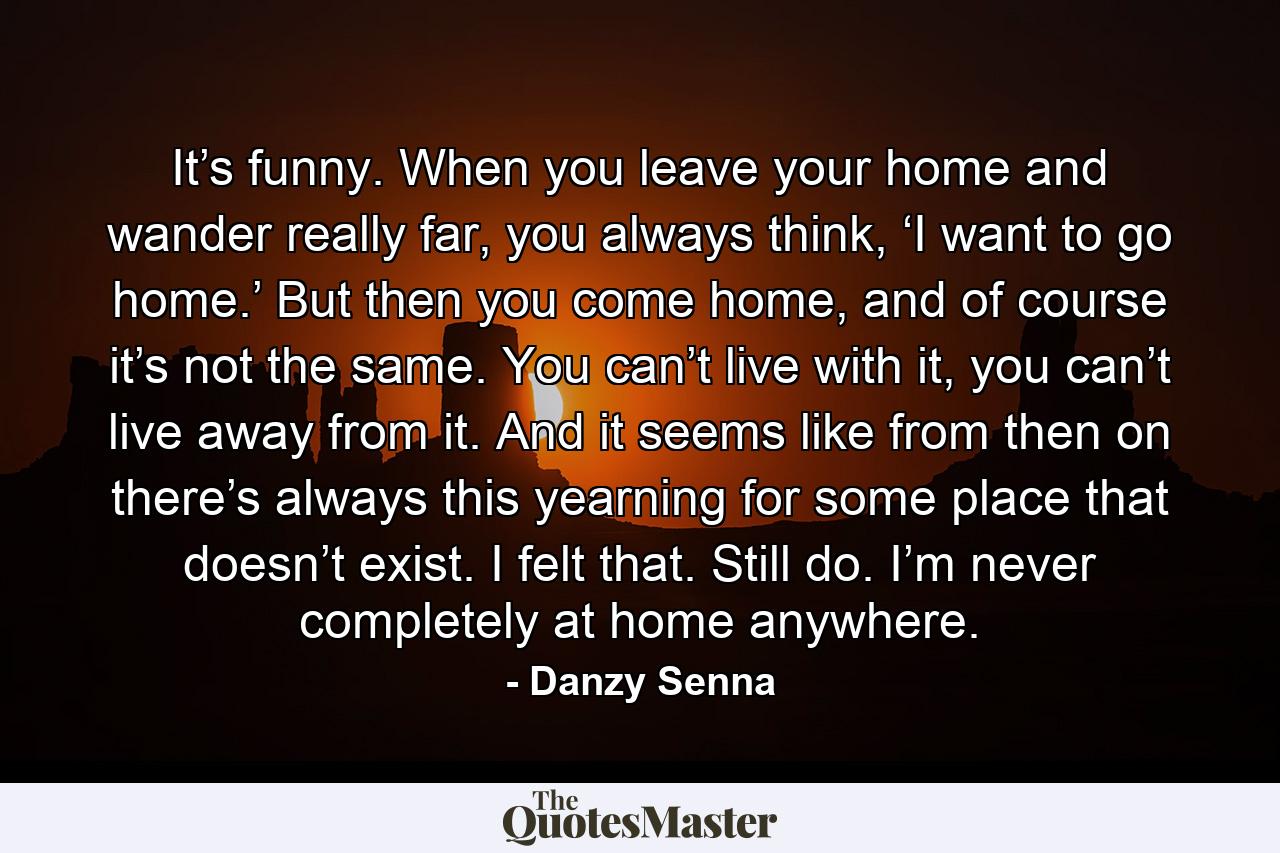 It’s funny. When you leave your home and wander really far, you always think, ‘I want to go home.’ But then you come home, and of course it’s not the same. You can’t live with it, you can’t live away from it. And it seems like from then on there’s always this yearning for some place that doesn’t exist. I felt that. Still do. I’m never completely at home anywhere. - Quote by Danzy Senna