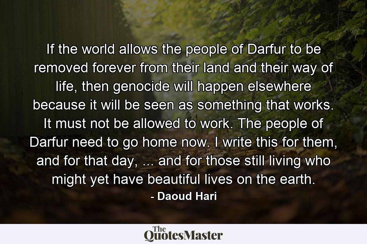 If the world allows the people of Darfur to be removed forever from their land and their way of life, then genocide will happen elsewhere because it will be seen as something that works. It must not be allowed to work. The people of Darfur need to go home now. I write this for them, and for that day, ... and for those still living who might yet have beautiful lives on the earth. - Quote by Daoud Hari