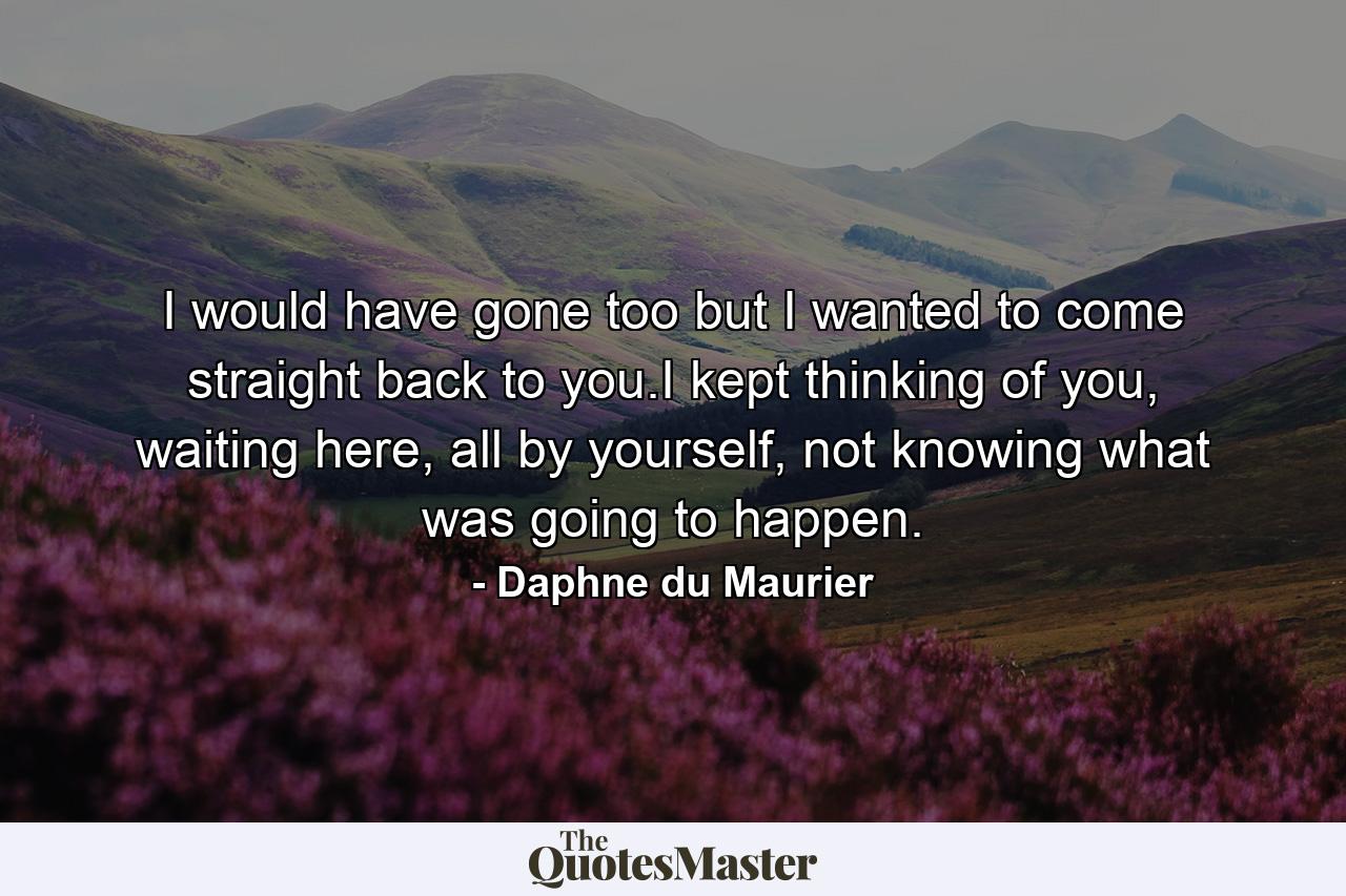 I would have gone too but I wanted to come straight back to you.I kept thinking of you, waiting here, all by yourself, not knowing what was going to happen. - Quote by Daphne du Maurier