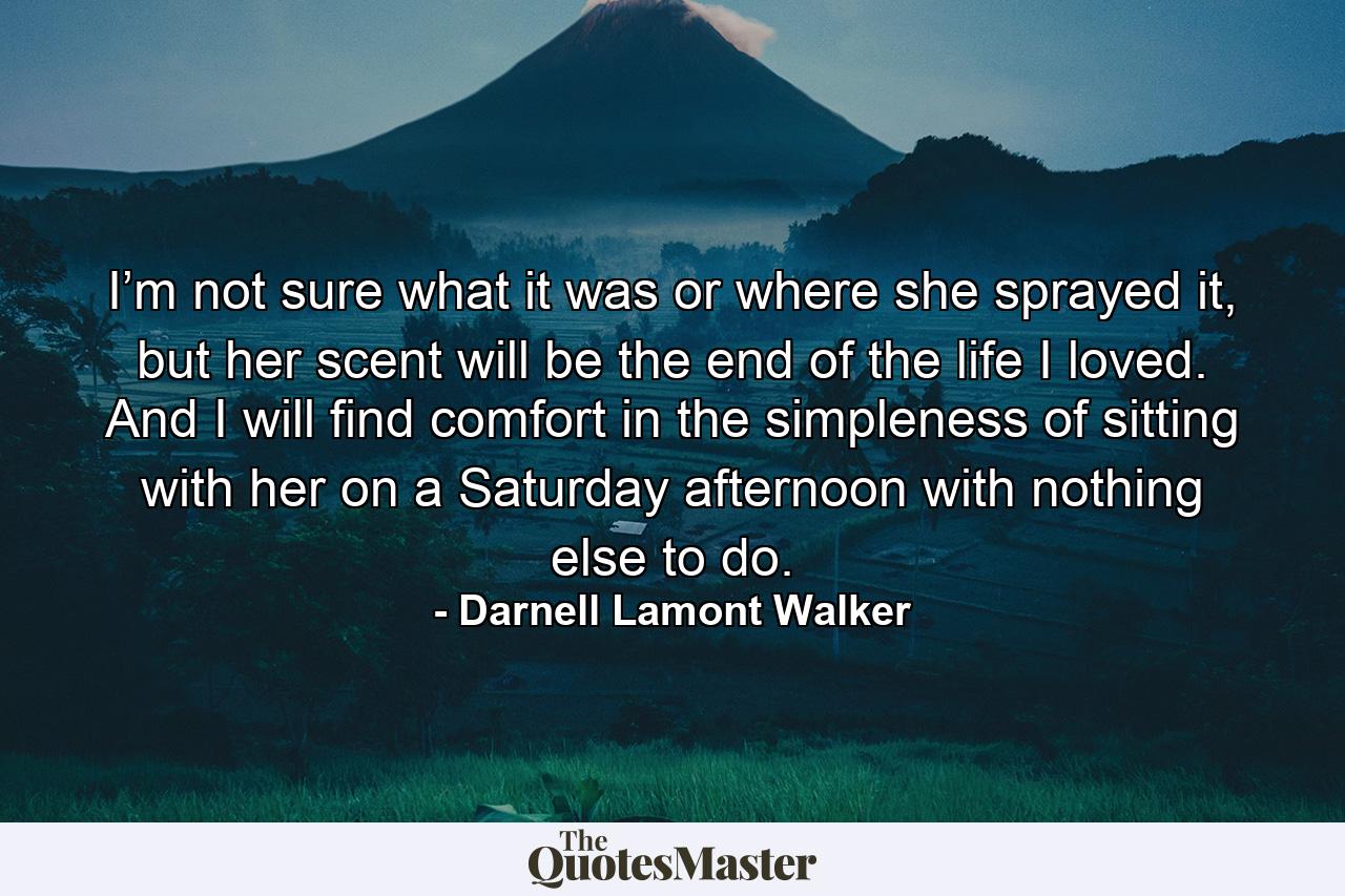 I’m not sure what it was or where she sprayed it, but her scent will be the end of the life I loved. And I will find comfort in the simpleness of sitting with her on a Saturday afternoon with nothing else to do. - Quote by Darnell Lamont Walker