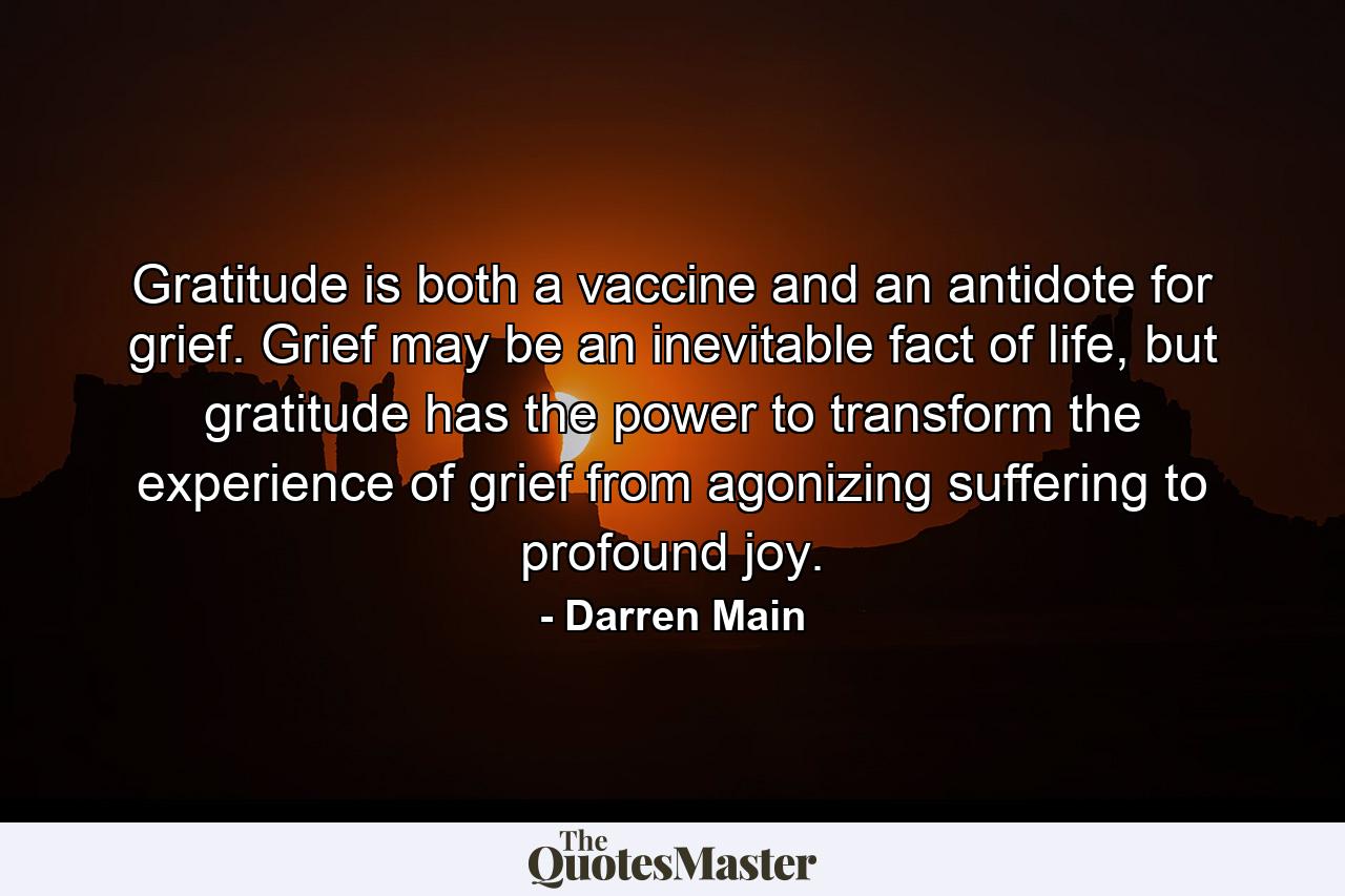 Gratitude is both a vaccine and an antidote for grief. Grief may be an inevitable fact of life, but gratitude has the power to transform the experience of grief from agonizing suffering to profound joy. - Quote by Darren Main