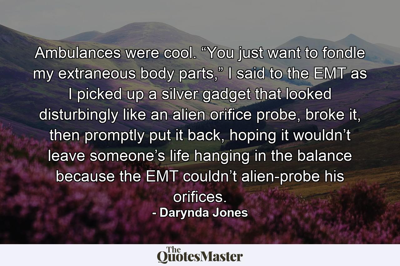 Ambulances were cool. “You just want to fondle my extraneous body parts,” I said to the EMT as I picked up a silver gadget that looked disturbingly like an alien orifice probe, broke it, then promptly put it back, hoping it wouldn’t leave someone’s life hanging in the balance because the EMT couldn’t alien-probe his orifices. - Quote by Darynda Jones