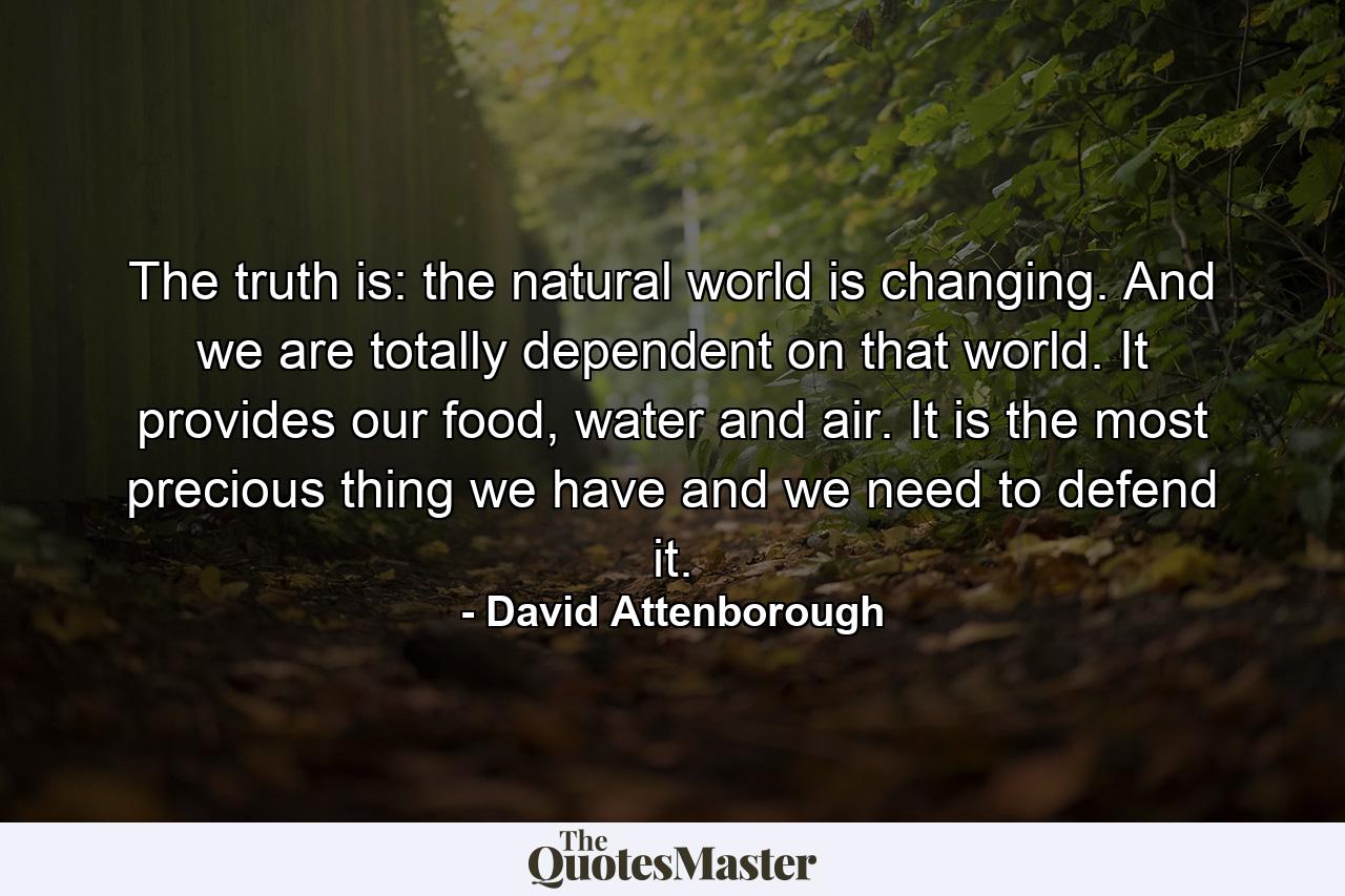 The truth is: the natural world is changing. And we are totally dependent on that world. It provides our food, water and air. It is the most precious thing we have and we need to defend it. - Quote by David Attenborough