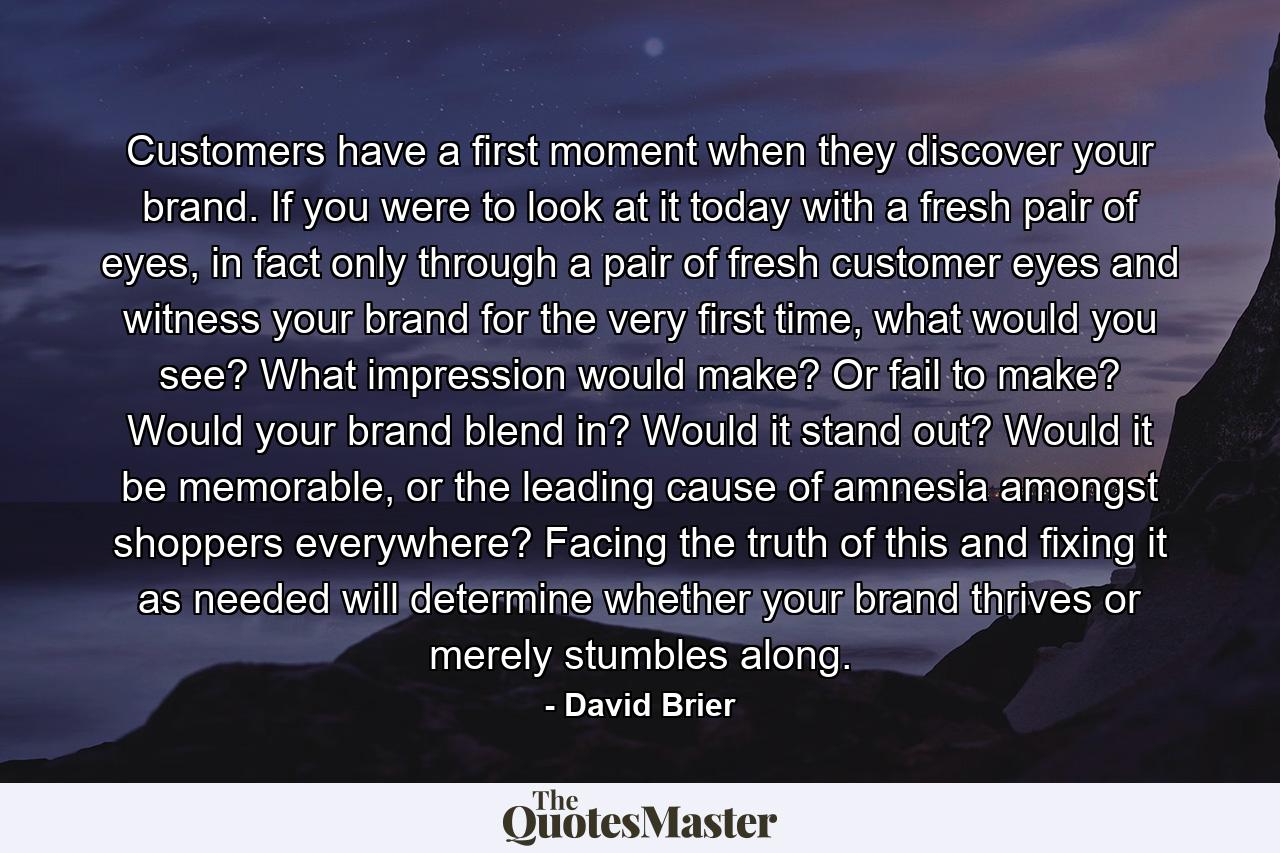 Customers have a first moment when they discover your brand. If you were to look at it today with a fresh pair of eyes, in fact only through a pair of fresh customer eyes and witness your brand for the very first time, what would you see? What impression would make? Or fail to make? Would your brand blend in? Would it stand out? Would it be memorable, or the leading cause of amnesia amongst shoppers everywhere? Facing the truth of this and fixing it as needed will determine whether your brand thrives or merely stumbles along. - Quote by David Brier