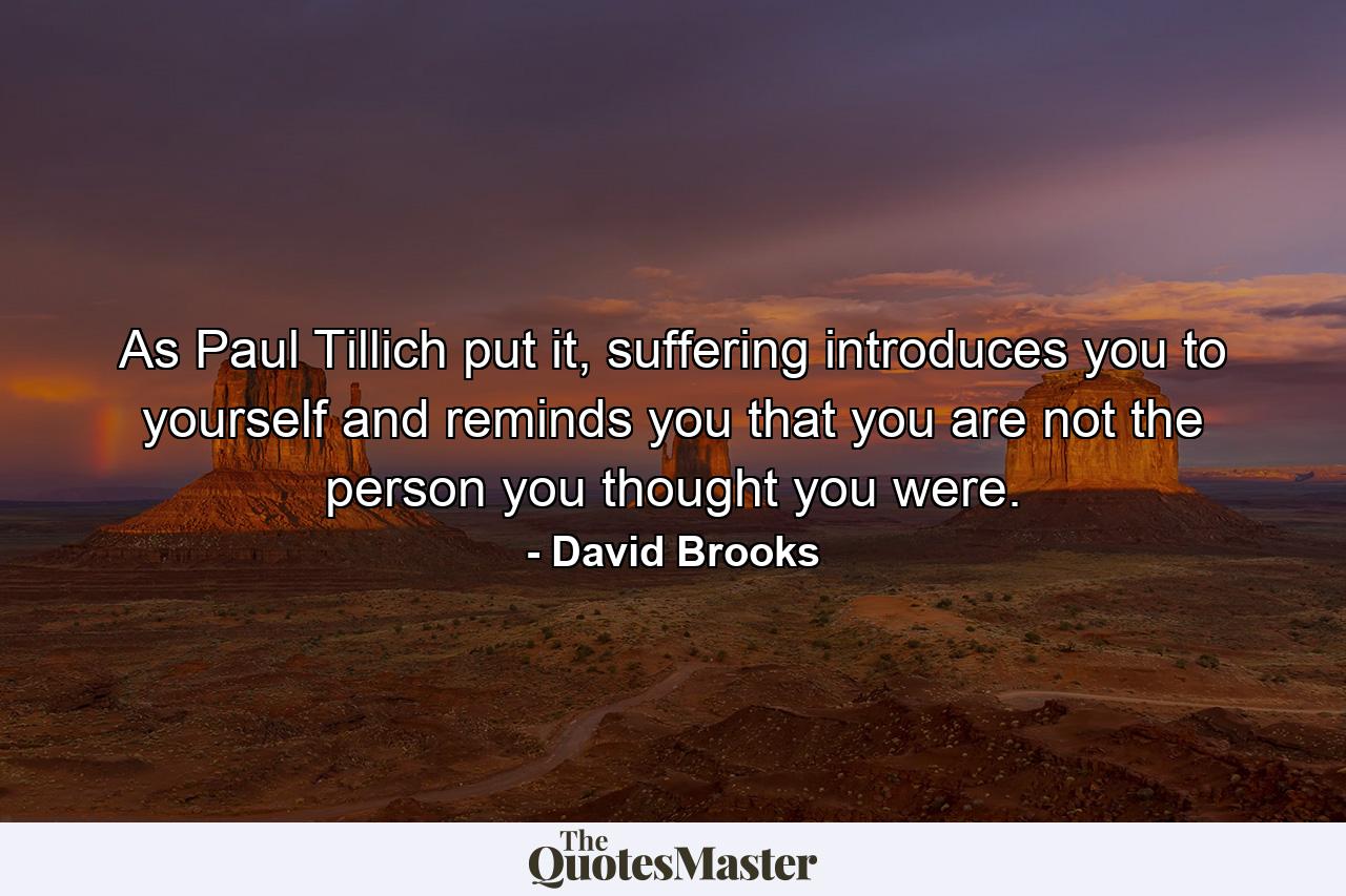 As Paul Tillich put it, suffering introduces you to yourself and reminds you that you are not the person you thought you were. - Quote by David Brooks