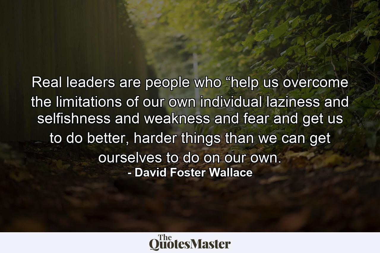 Real leaders are people who “help us overcome the limitations of our own individual laziness and selfishness and weakness and fear and get us to do better, harder things than we can get ourselves to do on our own. - Quote by David Foster Wallace