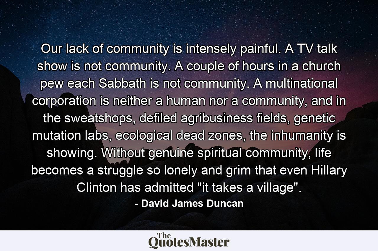 Our lack of community is intensely painful. A TV talk show is not community. A couple of hours in a church pew each Sabbath is not community. A multinational corporation is neither a human nor a community, and in the sweatshops, defiled agribusiness fields, genetic mutation labs, ecological dead zones, the inhumanity is showing. Without genuine spiritual community, life becomes a struggle so lonely and grim that even Hillary Clinton has admitted 