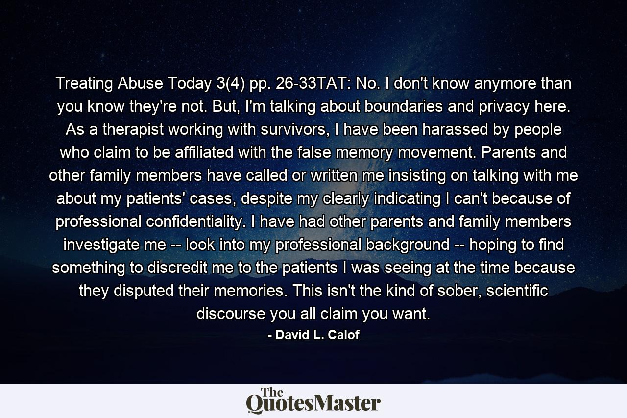 Treating Abuse Today 3(4) pp. 26-33TAT: No. I don't know anymore than you know they're not. But, I'm talking about boundaries and privacy here. As a therapist working with survivors, I have been harassed by people who claim to be affiliated with the false memory movement. Parents and other family members have called or written me insisting on talking with me about my patients' cases, despite my clearly indicating I can't because of professional confidentiality. I have had other parents and family members investigate me -- look into my professional background -- hoping to find something to discredit me to the patients I was seeing at the time because they disputed their memories. This isn't the kind of sober, scientific discourse you all claim you want. - Quote by David L. Calof