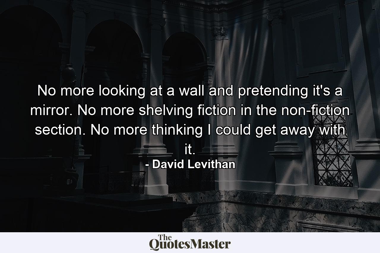 No more looking at a wall and pretending it's a mirror. No more shelving fiction in the non-fiction section. No more thinking I could get away with it. - Quote by David Levithan