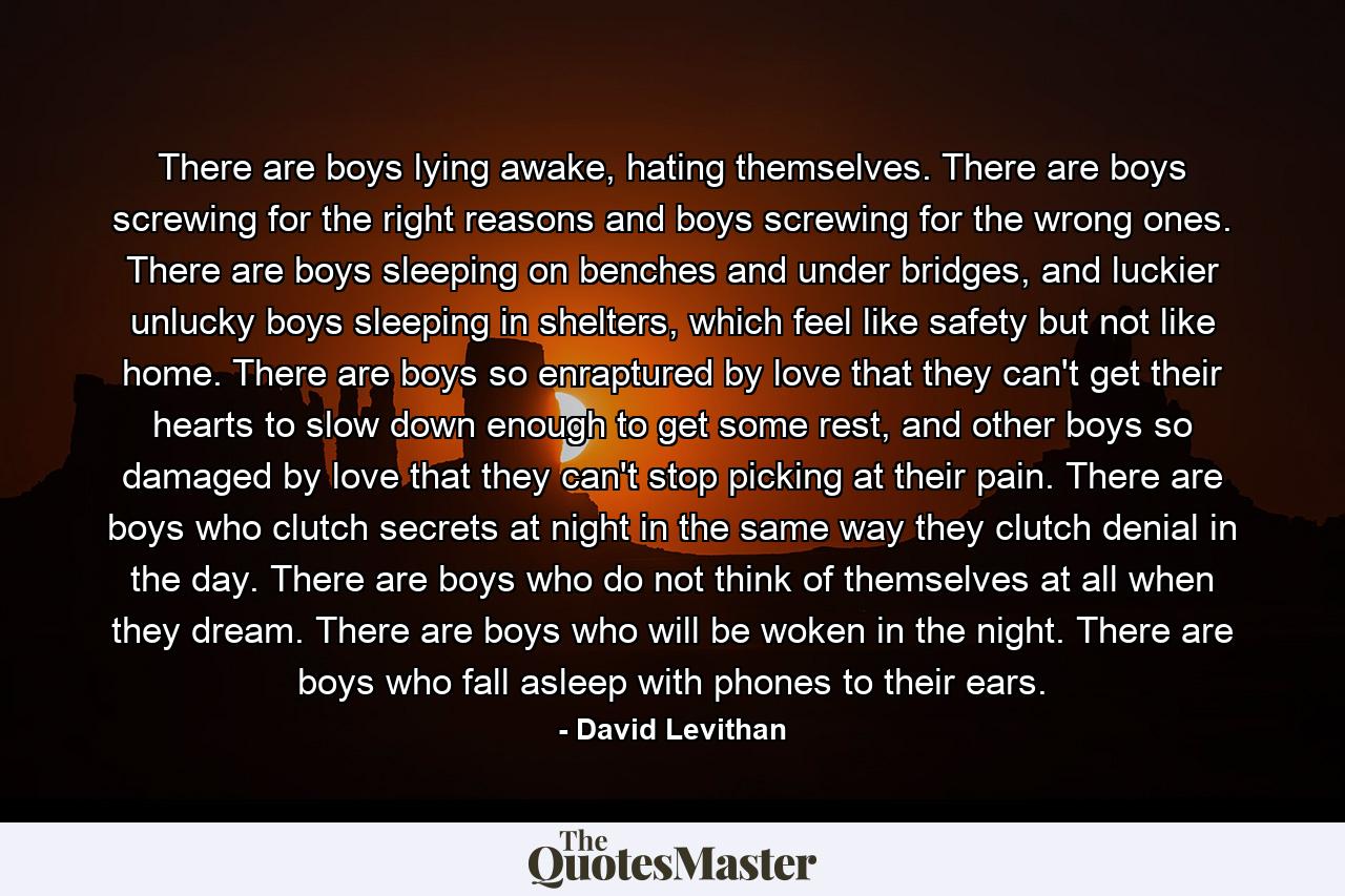 There are boys lying awake, hating themselves. There are boys screwing for the right reasons and boys screwing for the wrong ones. There are boys sleeping on benches and under bridges, and luckier unlucky boys sleeping in shelters, which feel like safety but not like home. There are boys so enraptured by love that they can't get their hearts to slow down enough to get some rest, and other boys so damaged by love that they can't stop picking at their pain. There are boys who clutch secrets at night in the same way they clutch denial in the day. There are boys who do not think of themselves at all when they dream. There are boys who will be woken in the night. There are boys who fall asleep with phones to their ears. - Quote by David Levithan