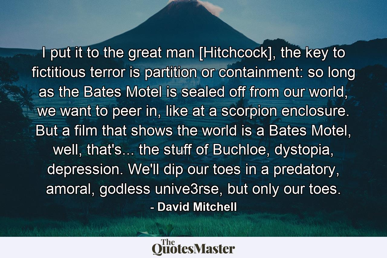 I put it to the great man [Hitchcock], the key to fictitious terror is partition or containment: so long as the Bates Motel is sealed off from our world, we want to peer in, like at a scorpion enclosure. But a film that shows the world is a Bates Motel, well, that's... the stuff of Buchloe, dystopia, depression. We'll dip our toes in a predatory, amoral, godless unive3rse, but only our toes. - Quote by David Mitchell