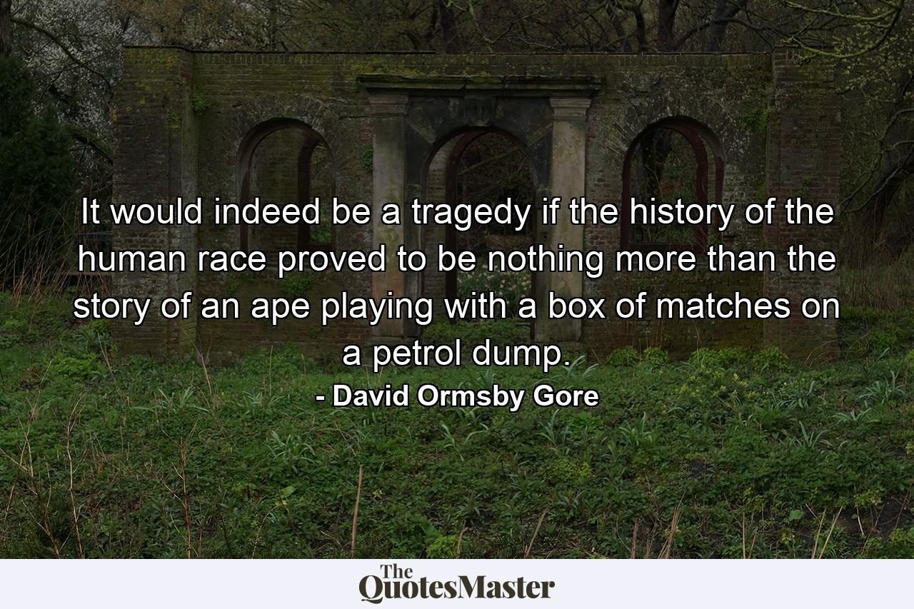 It would indeed be a tragedy if the history of the human race proved to be nothing more than the story of an ape playing with a box of matches on a petrol dump. - Quote by David Ormsby Gore