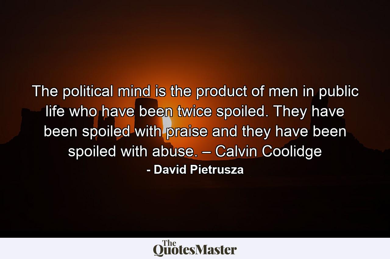 The political mind is the product of men in public life who have been twice spoiled. They have been spoiled with praise and they have been spoiled with abuse. – Calvin Coolidge - Quote by David Pietrusza