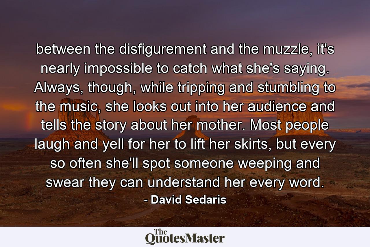 between the disfigurement and the muzzle, it's nearly impossible to catch what she's saying. Always, though, while tripping and stumbling to the music, she looks out into her audience and tells the story about her mother. Most people laugh and yell for her to lift her skirts, but every so often she'll spot someone weeping and swear they can understand her every word. - Quote by David Sedaris