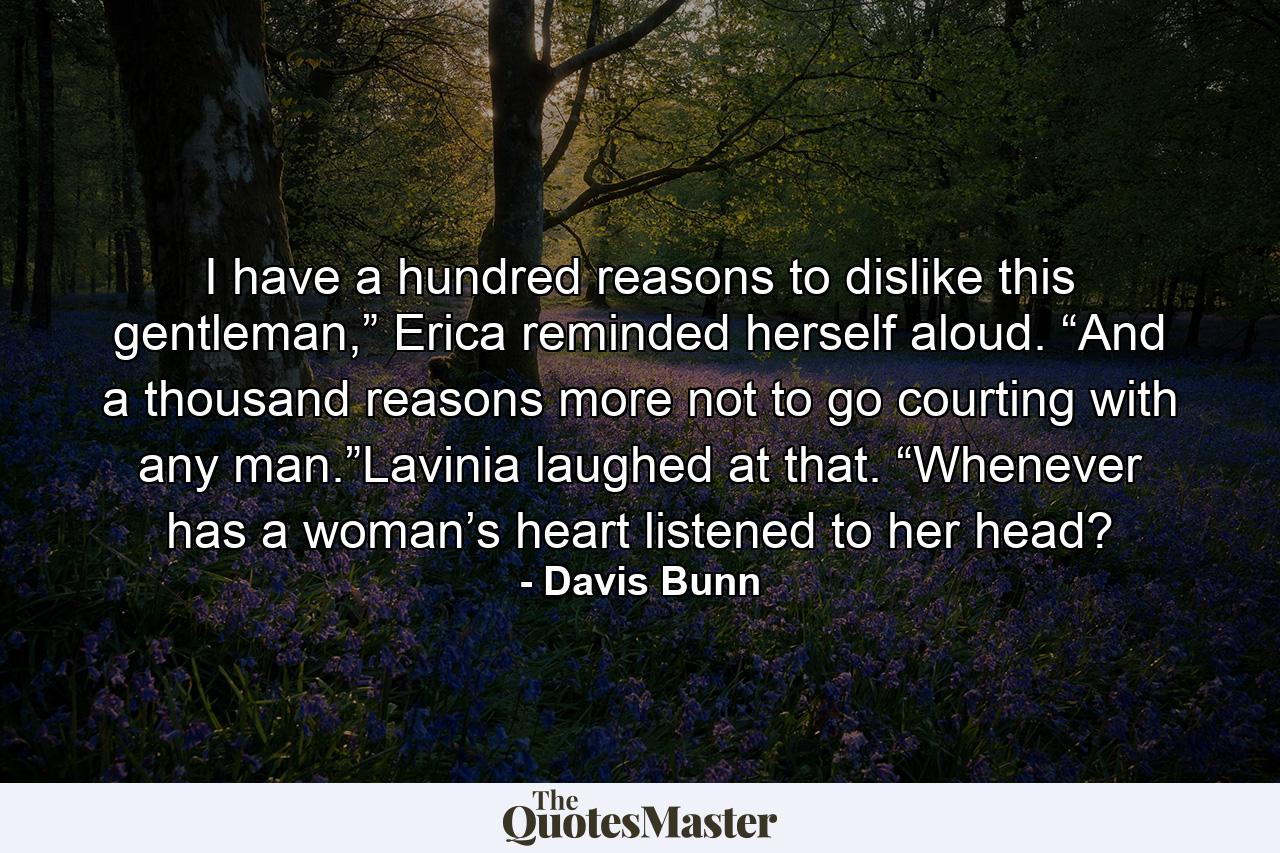 I have a hundred reasons to dislike this gentleman,” Erica reminded herself aloud. “And a thousand reasons more not to go courting with any man.”Lavinia laughed at that. “Whenever has a woman’s heart listened to her head? - Quote by Davis Bunn