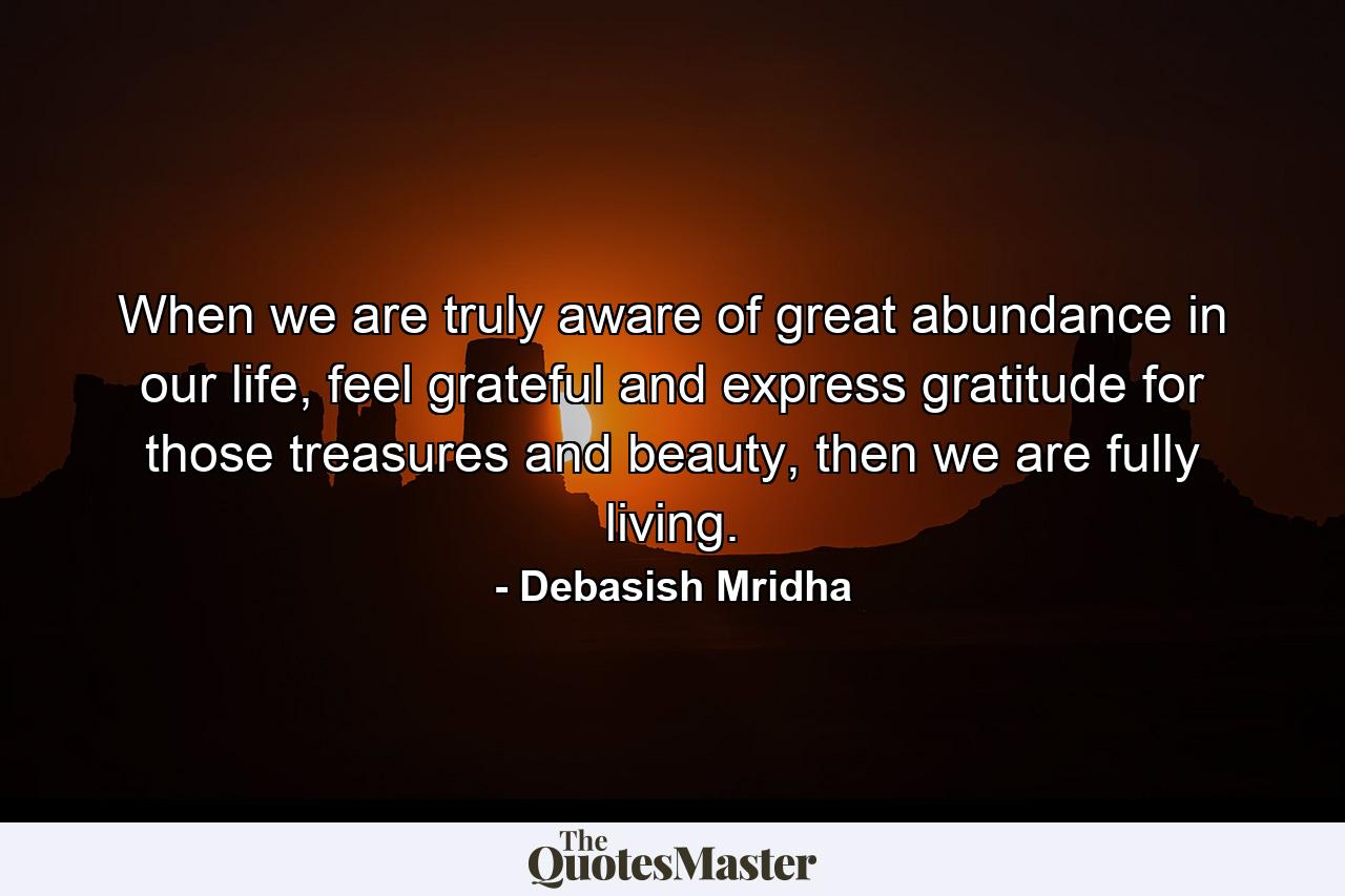 When we are truly aware of great abundance in our life, feel grateful and express gratitude for those treasures and beauty, then we are fully living. - Quote by Debasish Mridha