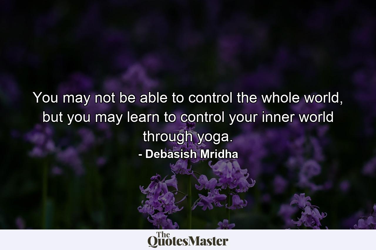 You may not be able to control the whole world, but you may learn to control your inner world through yoga. - Quote by Debasish Mridha