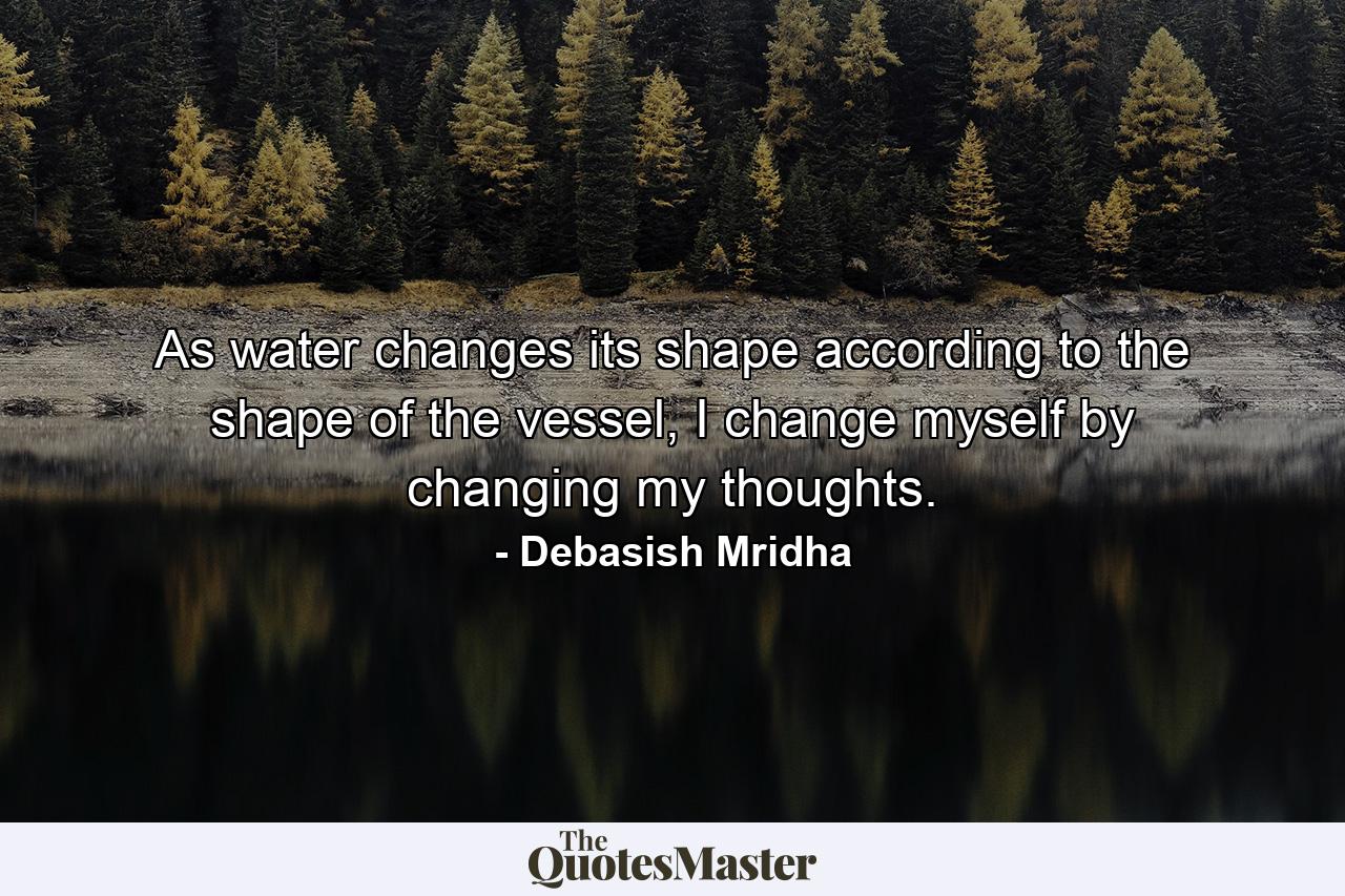 As water changes its shape according to the shape of the vessel, I change myself by changing my thoughts. - Quote by Debasish Mridha