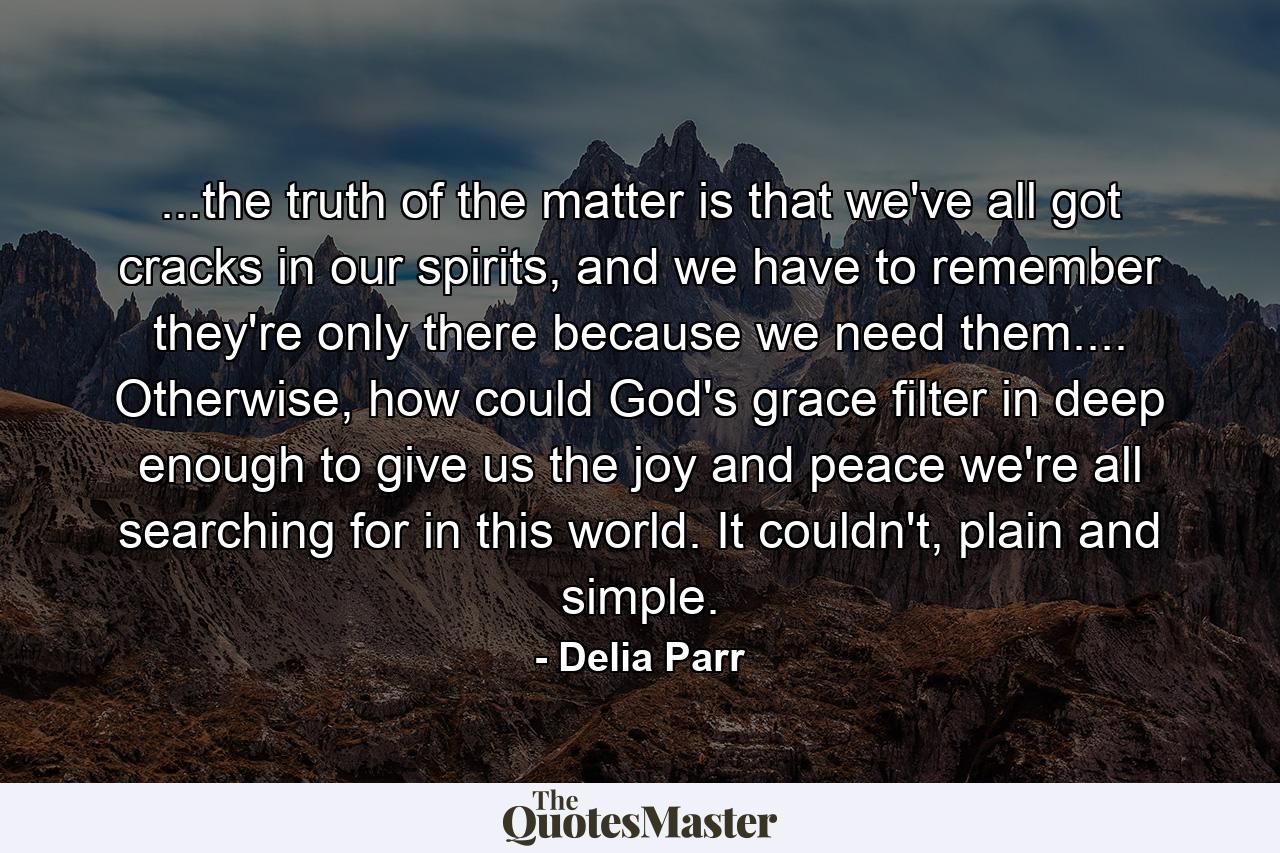 ...the truth of the matter is that we've all got cracks in our spirits, and we have to remember they're only there because we need them.... Otherwise, how could God's grace filter in deep enough to give us the joy and peace we're all searching for in this world. It couldn't, plain and simple. - Quote by Delia Parr