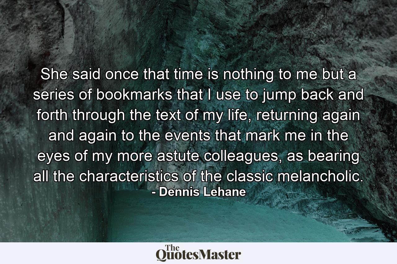 She said once that time is nothing to me but a series of bookmarks that I use to jump back and forth through the text of my life, returning again and again to the events that mark me in the eyes of my more astute colleagues, as bearing all the characteristics of the classic melancholic. - Quote by Dennis Lehane