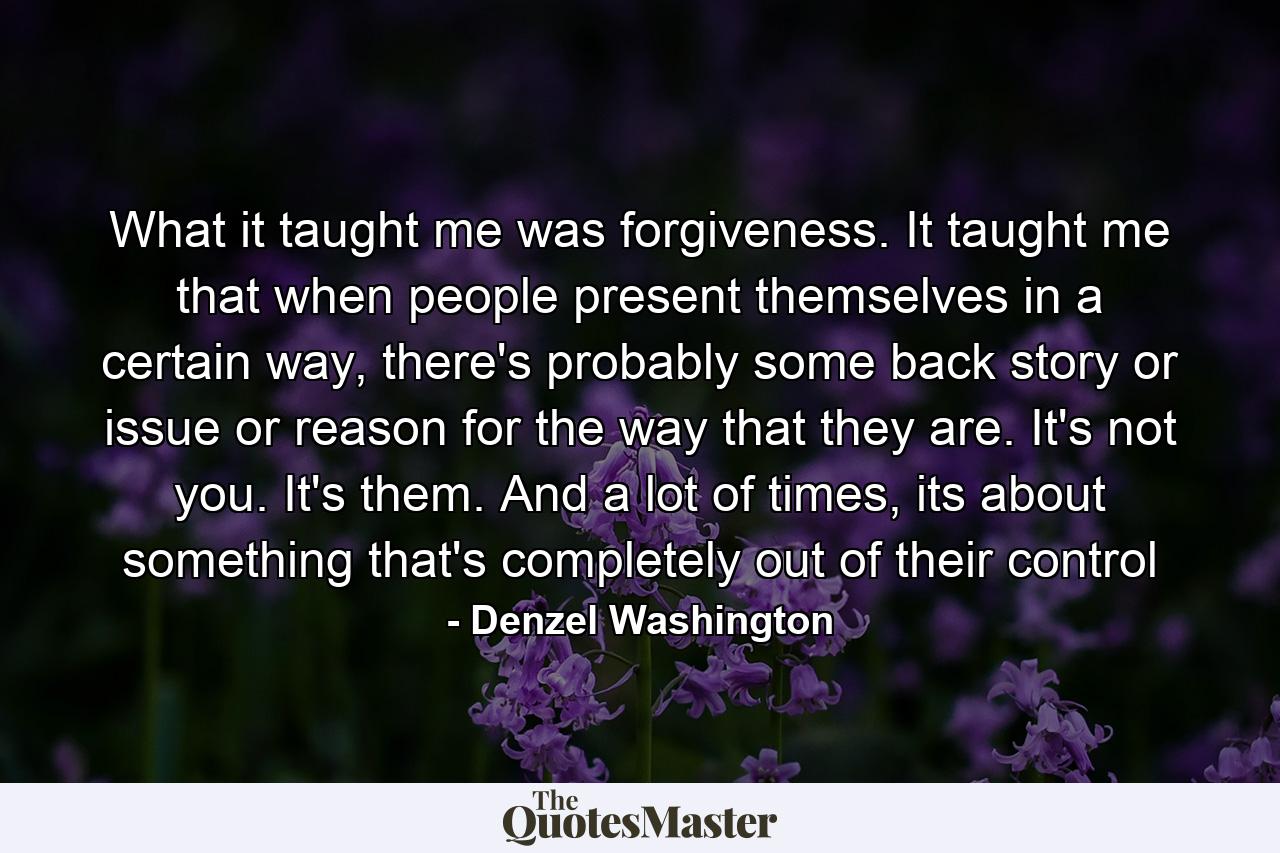 What it taught me was forgiveness. It taught me that when people present themselves in a certain way, there's probably some back story or issue or reason for the way that they are. It's not you. It's them. And a lot of times, its about something that's completely out of their control - Quote by Denzel Washington