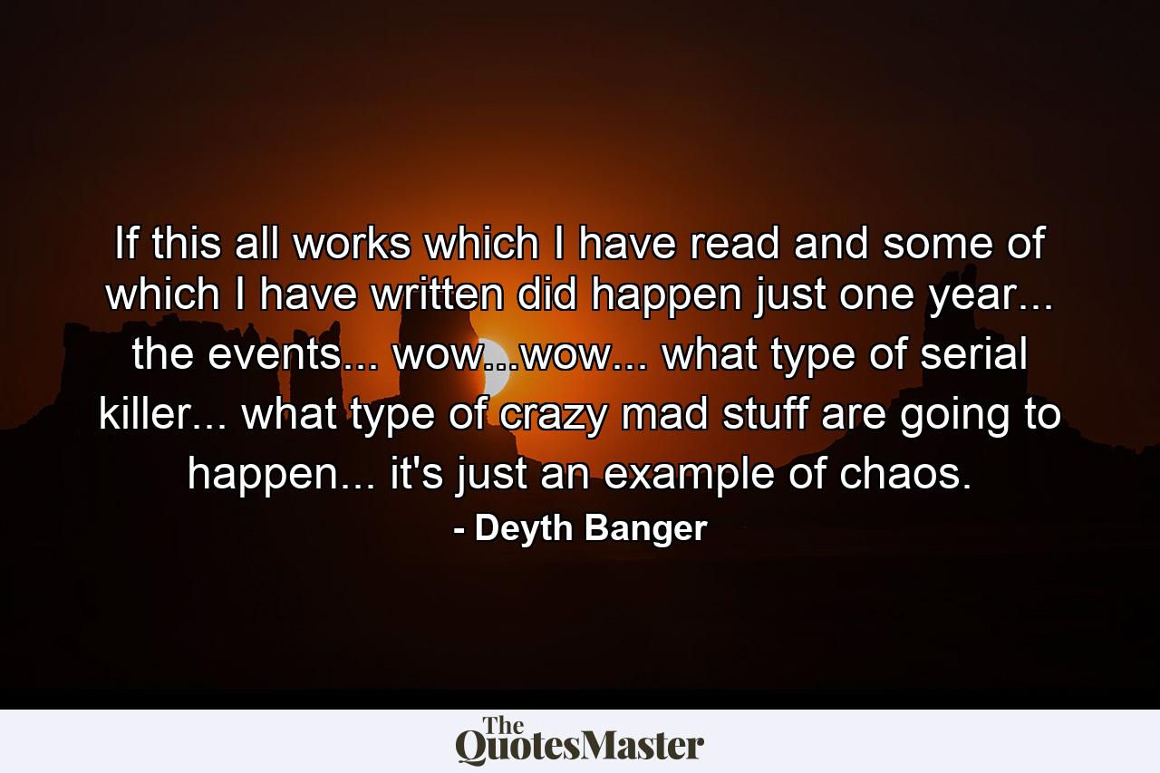 If this all works which I have read and some of which I have written did happen just one year... the events... wow...wow... what type of serial killer... what type of crazy mad stuff are going to happen... it's just an example of chaos. - Quote by Deyth Banger