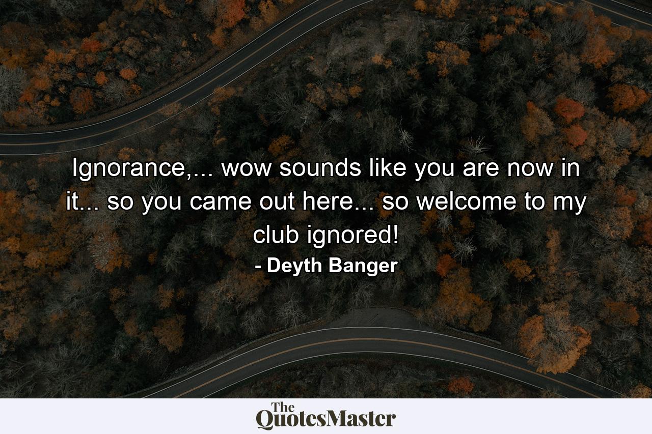 Ignorance,... wow sounds like you are now in it... so you came out here... so welcome to my club ignored! - Quote by Deyth Banger