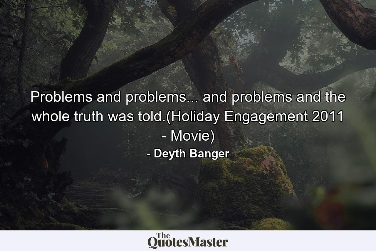 Problems and problems... and problems and the whole truth was told.(Holiday Engagement 2011 - Movie) - Quote by Deyth Banger