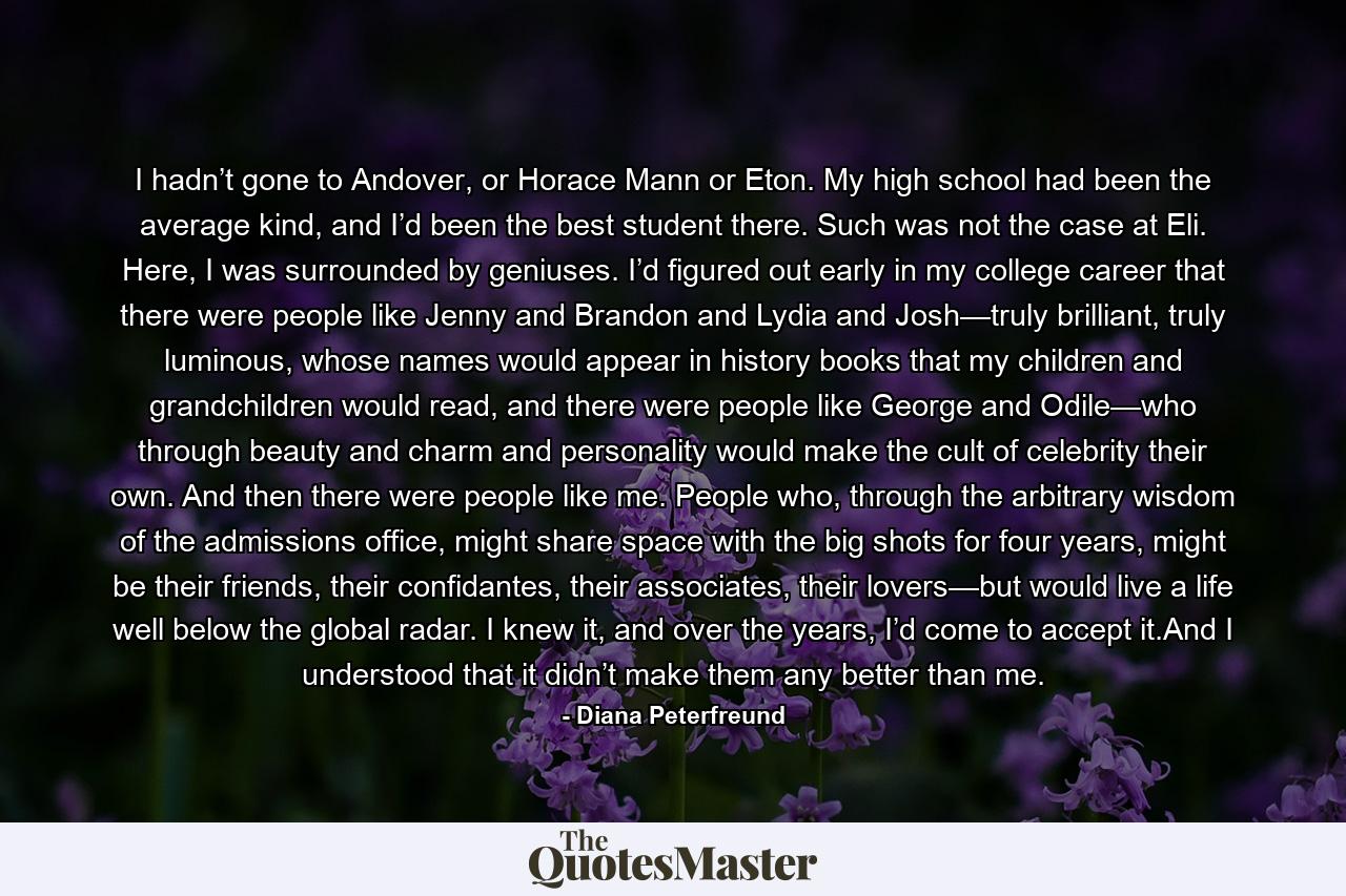 I hadn’t gone to Andover, or Horace Mann or Eton. My high school had been the average kind, and I’d been the best student there. Such was not the case at Eli. Here, I was surrounded by geniuses. I’d figured out early in my college career that there were people like Jenny and Brandon and Lydia and Josh—truly brilliant, truly luminous, whose names would appear in history books that my children and grandchildren would read, and there were people like George and Odile—who through beauty and charm and personality would make the cult of celebrity their own. And then there were people like me. People who, through the arbitrary wisdom of the admissions office, might share space with the big shots for four years, might be their friends, their confidantes, their associates, their lovers—but would live a life well below the global radar. I knew it, and over the years, I’d come to accept it.And I understood that it didn’t make them any better than me. - Quote by Diana Peterfreund