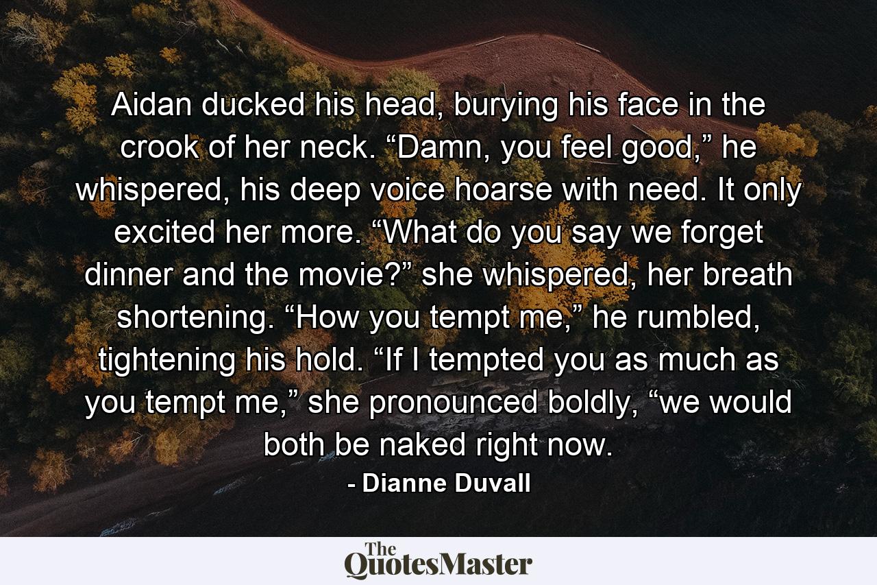 Aidan ducked his head, burying his face in the crook of her neck. “Damn, you feel good,” he whispered, his deep voice hoarse with need. It only excited her more. “What do you say we forget dinner and the movie?” she whispered, her breath shortening. “How you tempt me,” he rumbled, tightening his hold. “If I tempted you as much as you tempt me,” she pronounced boldly, “we would both be naked right now. - Quote by Dianne Duvall