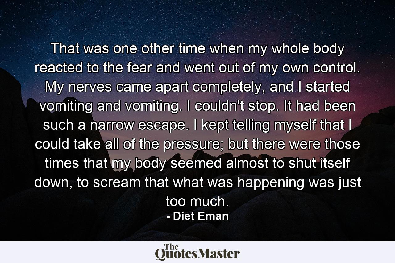 That was one other time when my whole body reacted to the fear and went out of my own control. My nerves came apart completely, and I started vomiting and vomiting. I couldn't stop. It had been such a narrow escape. I kept telling myself that I could take all of the pressure; but there were those times that my body seemed almost to shut itself down, to scream that what was happening was just too much. - Quote by Diet Eman