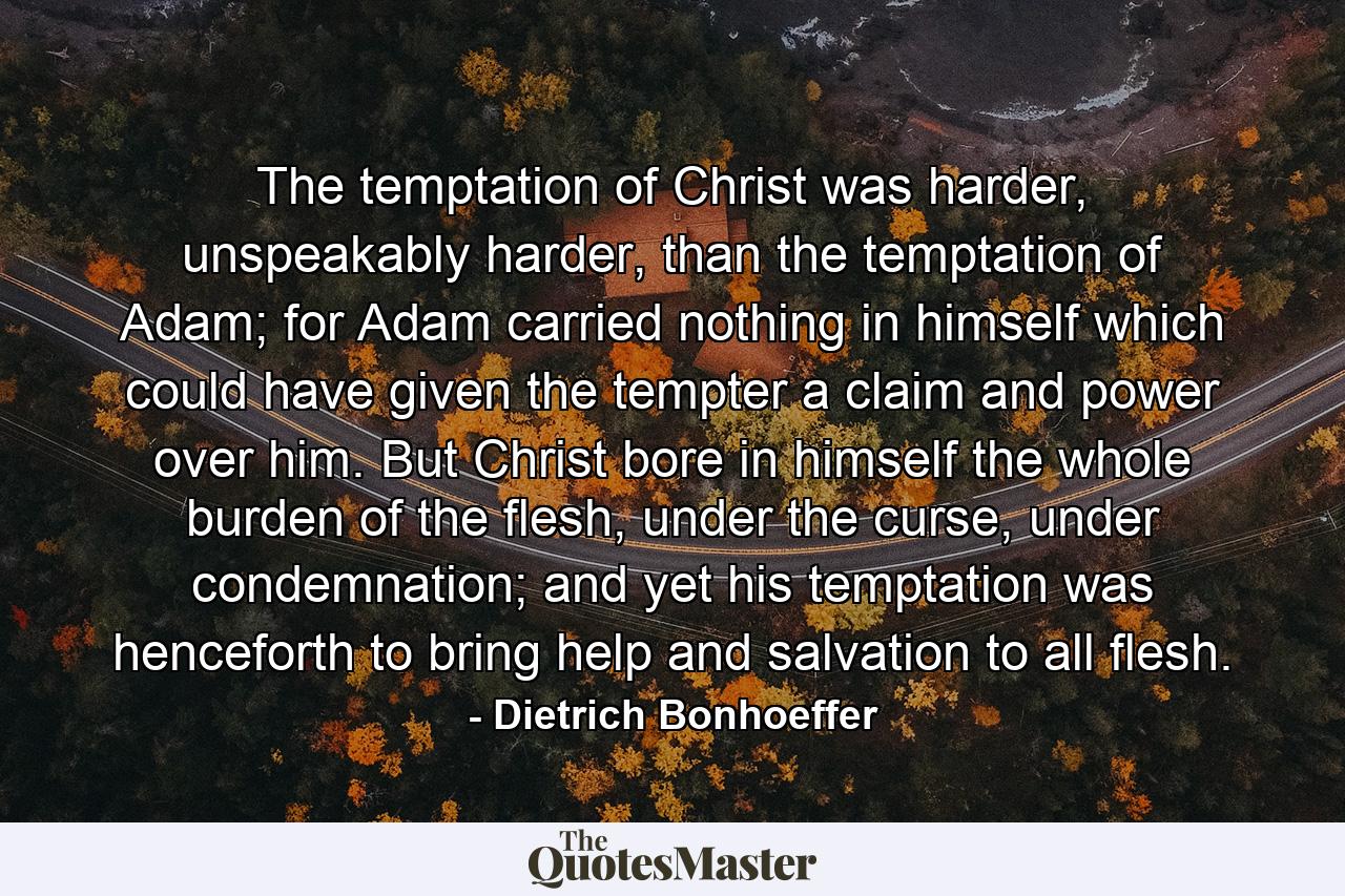 The temptation of Christ was harder, unspeakably harder, than the temptation of Adam; for Adam carried nothing in himself which could have given the tempter a claim and power over him. But Christ bore in himself the whole burden of the flesh, under the curse, under condemnation; and yet his temptation was henceforth to bring help and salvation to all flesh. - Quote by Dietrich Bonhoeffer