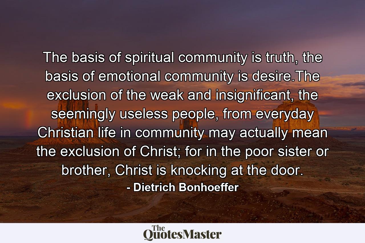 The basis of spiritual community is truth, the basis of emotional community is desire.The exclusion of the weak and insignificant, the seemingly useless people, from everyday Christian life in community may actually mean the exclusion of Christ; for in the poor sister or brother, Christ is knocking at the door. - Quote by Dietrich Bonhoeffer