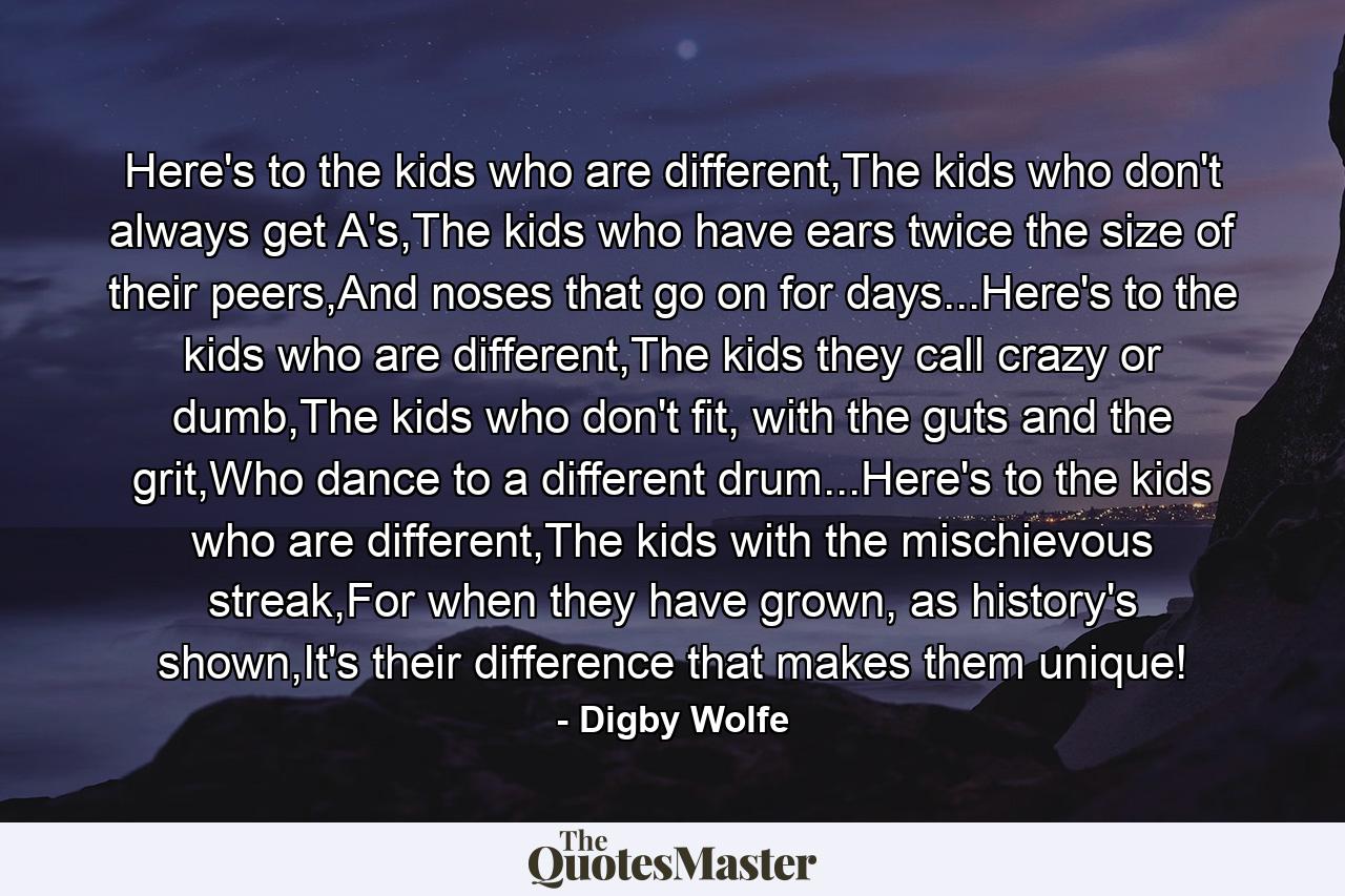 Here's to the kids who are different,The kids who don't always get A's,The kids who have ears twice the size of their peers,And noses that go on for days...Here's to the kids who are different,The kids they call crazy or dumb,The kids who don't fit, with the guts and the grit,Who dance to a different drum...Here's to the kids who are different,The kids with the mischievous streak,For when they have grown, as history's shown,It's their difference that makes them unique! - Quote by Digby Wolfe