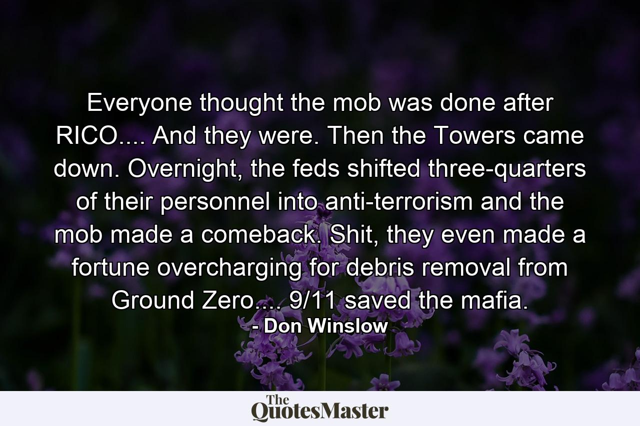 Everyone thought the mob was done after RICO.... And they were. Then the Towers came down. Overnight, the feds shifted three-quarters of their personnel into anti-terrorism and the mob made a comeback. Shit, they even made a fortune overcharging for debris removal from Ground Zero.... 9/11 saved the mafia. - Quote by Don Winslow