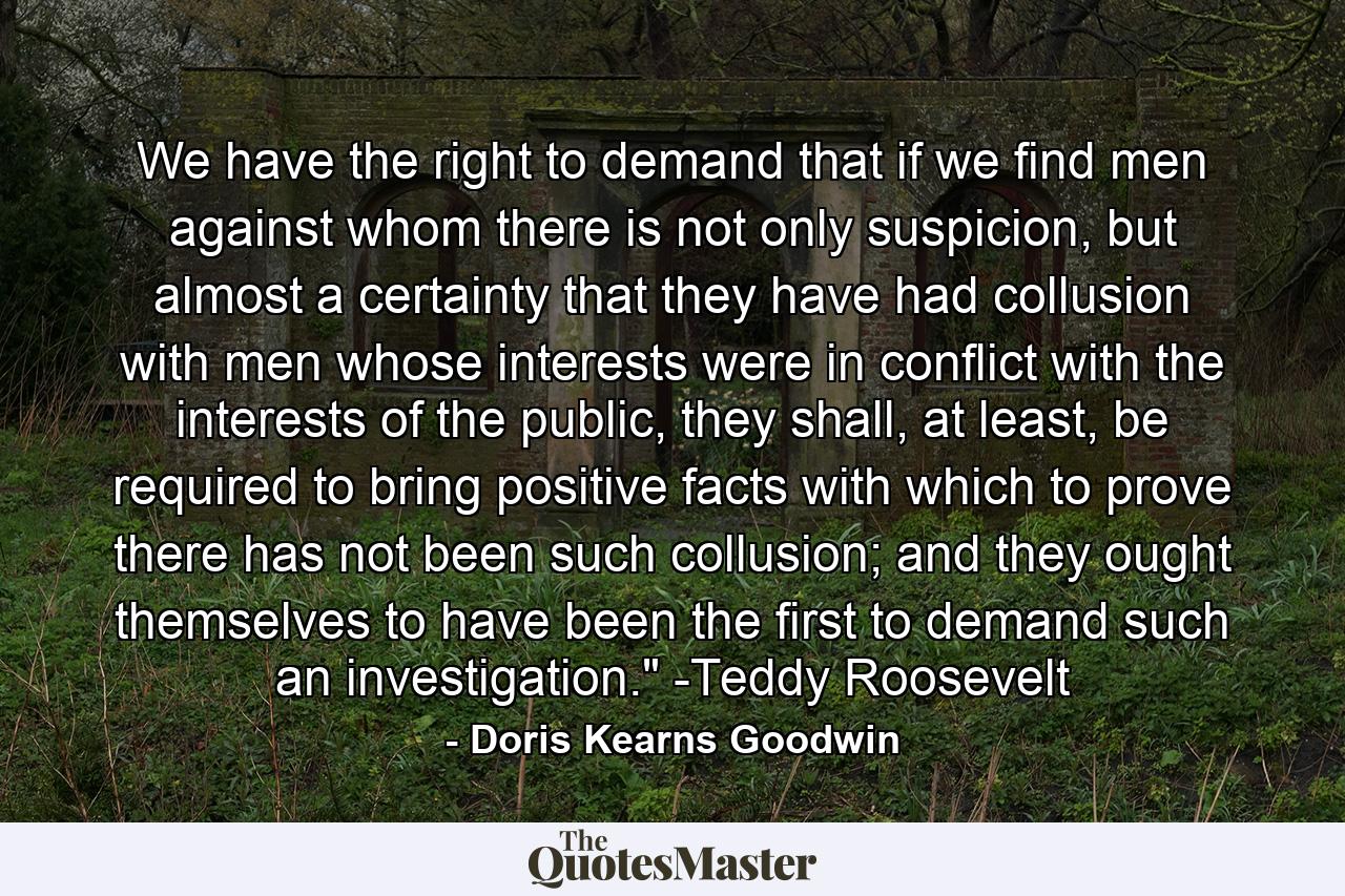 We have the right to demand that if we find men against whom there is not only suspicion, but almost a certainty that they have had collusion with men whose interests were in conflict with the interests of the public, they shall, at least, be required to bring positive facts with which to prove there has not been such collusion; and they ought themselves to have been the first to demand such an investigation.