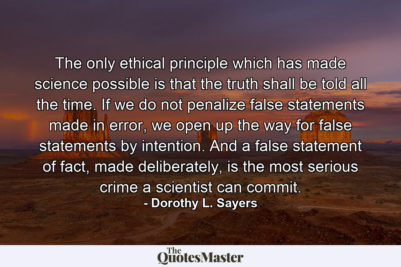 The only ethical principle which has made science possible is that the truth shall be told all the time. If we do not penalize false statements made in error, we open up the way for false statements by intention. And a false statement of fact, made deliberately, is the most serious crime a scientist can commit. - Quote by Dorothy L. Sayers