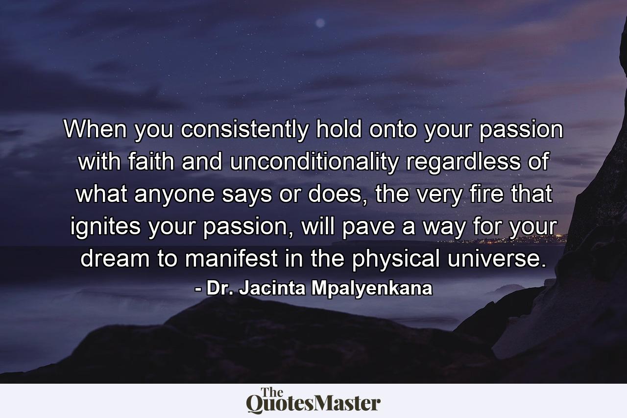 When you consistently hold onto your passion with faith and unconditionality regardless of what anyone says or does, the very fire that ignites your passion, will pave a way for your dream to manifest in the physical universe. - Quote by Dr. Jacinta Mpalyenkana