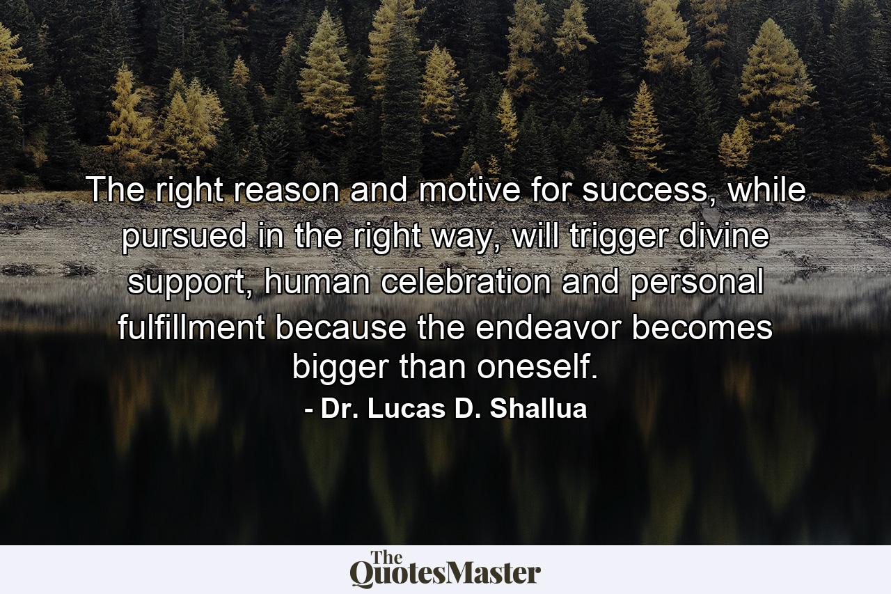 The right reason and motive for success, while pursued in the right way, will trigger divine support, human celebration and personal fulfillment because the endeavor becomes bigger than oneself. - Quote by Dr. Lucas D. Shallua