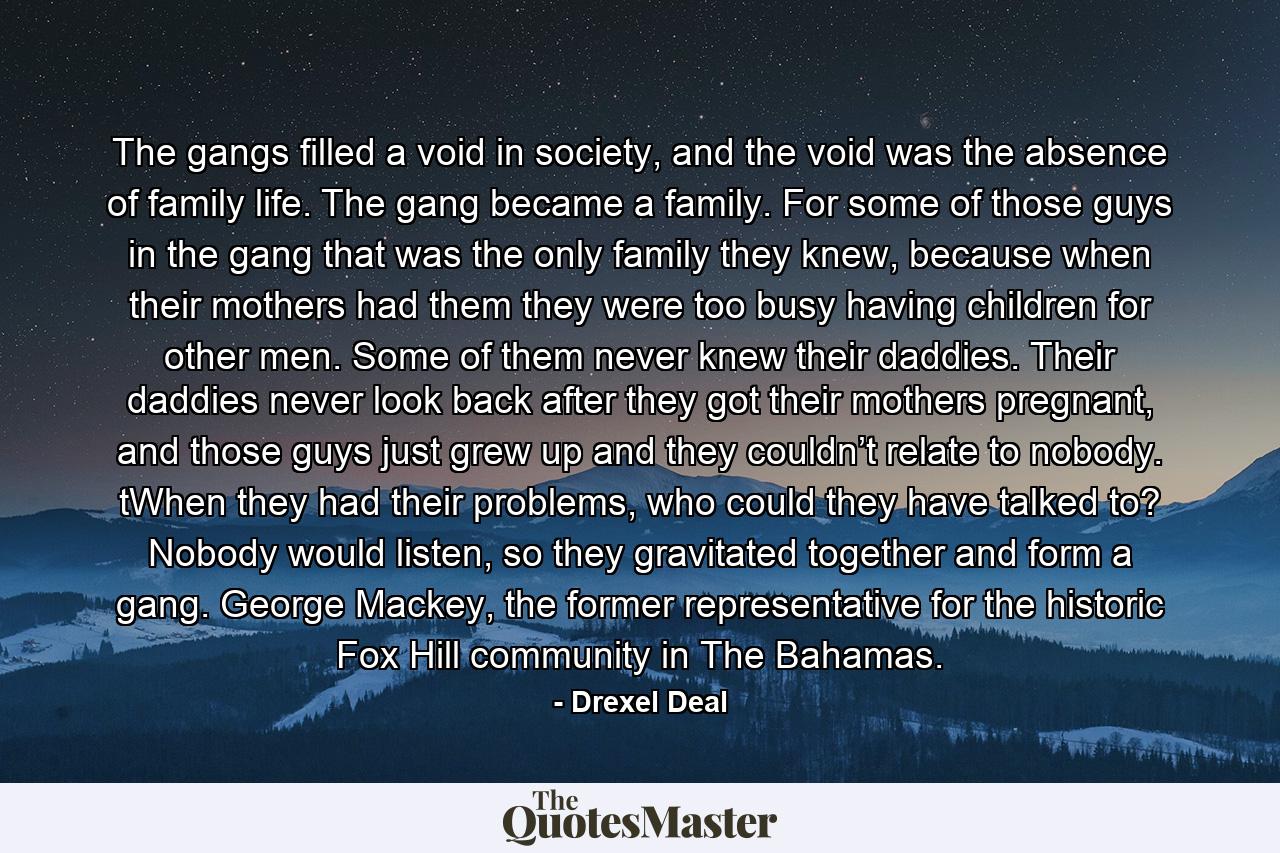 The gangs filled a void in society, and the void was the absence of family life. The gang became a family. For some of those guys in the gang that was the only family they knew, because when their mothers had them they were too busy having children for other men. Some of them never knew their daddies. Their daddies never look back after they got their mothers pregnant, and those guys just grew up and they couldn’t relate to nobody. tWhen they had their problems, who could they have talked to? Nobody would listen, so they gravitated together and form a gang. George Mackey, the former representative for the historic Fox Hill community in The Bahamas. - Quote by Drexel Deal