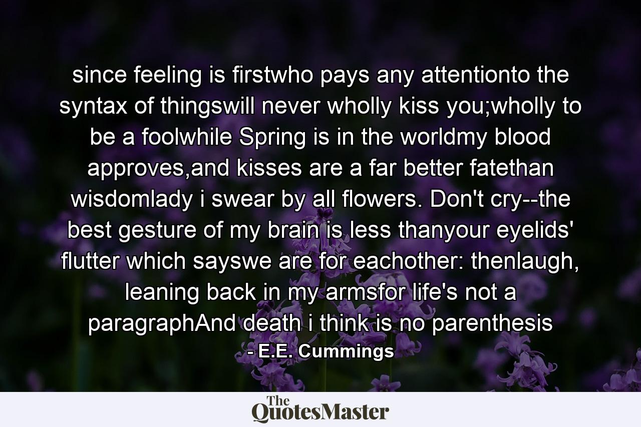 since feeling is firstwho pays any attentionto the syntax of thingswill never wholly kiss you;wholly to be a foolwhile Spring is in the worldmy blood approves,and kisses are a far better fatethan wisdomlady i swear by all flowers. Don't cry--the best gesture of my brain is less thanyour eyelids' flutter which sayswe are for eachother: thenlaugh, leaning back in my armsfor life's not a paragraphAnd death i think is no parenthesis - Quote by E.E. Cummings