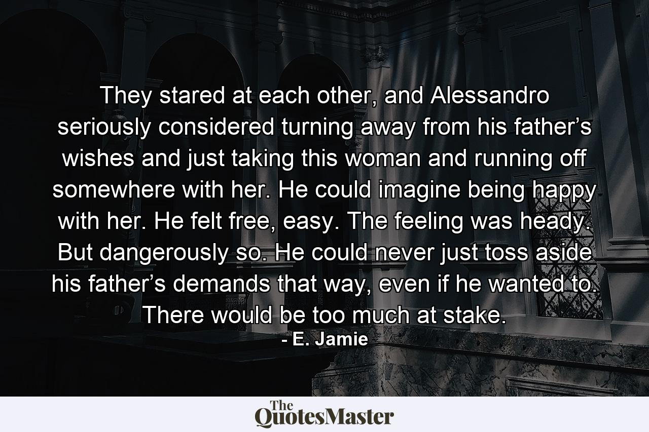 They stared at each other, and Alessandro seriously considered turning away from his father’s wishes and just taking this woman and running off somewhere with her. He could imagine being happy with her. He felt free, easy. The feeling was heady. But dangerously so. He could never just toss aside his father’s demands that way, even if he wanted to. There would be too much at stake. - Quote by E. Jamie