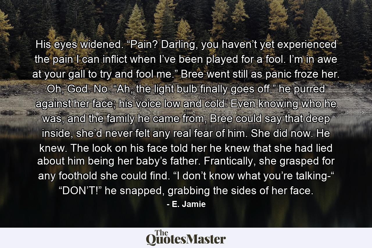 His eyes widened. “Pain? Darling, you haven’t yet experienced the pain I can inflict when I’ve been played for a fool. I’m in awe at your gall to try and fool me.” Bree went still as panic froze her. Oh, God. No. “Ah, the light bulb finally goes off,” he purred against her face; his voice low and cold. Even knowing who he was, and the family he came from, Bree could say that deep inside, she’d never felt any real fear of him. She did now. He knew. The look on his face told her he knew that she had lied about him being her baby’s father. Frantically, she grasped for any foothold she could find. “I don’t know what you’re talking-“ “DON’T!” he snapped, grabbing the sides of her face. - Quote by E. Jamie