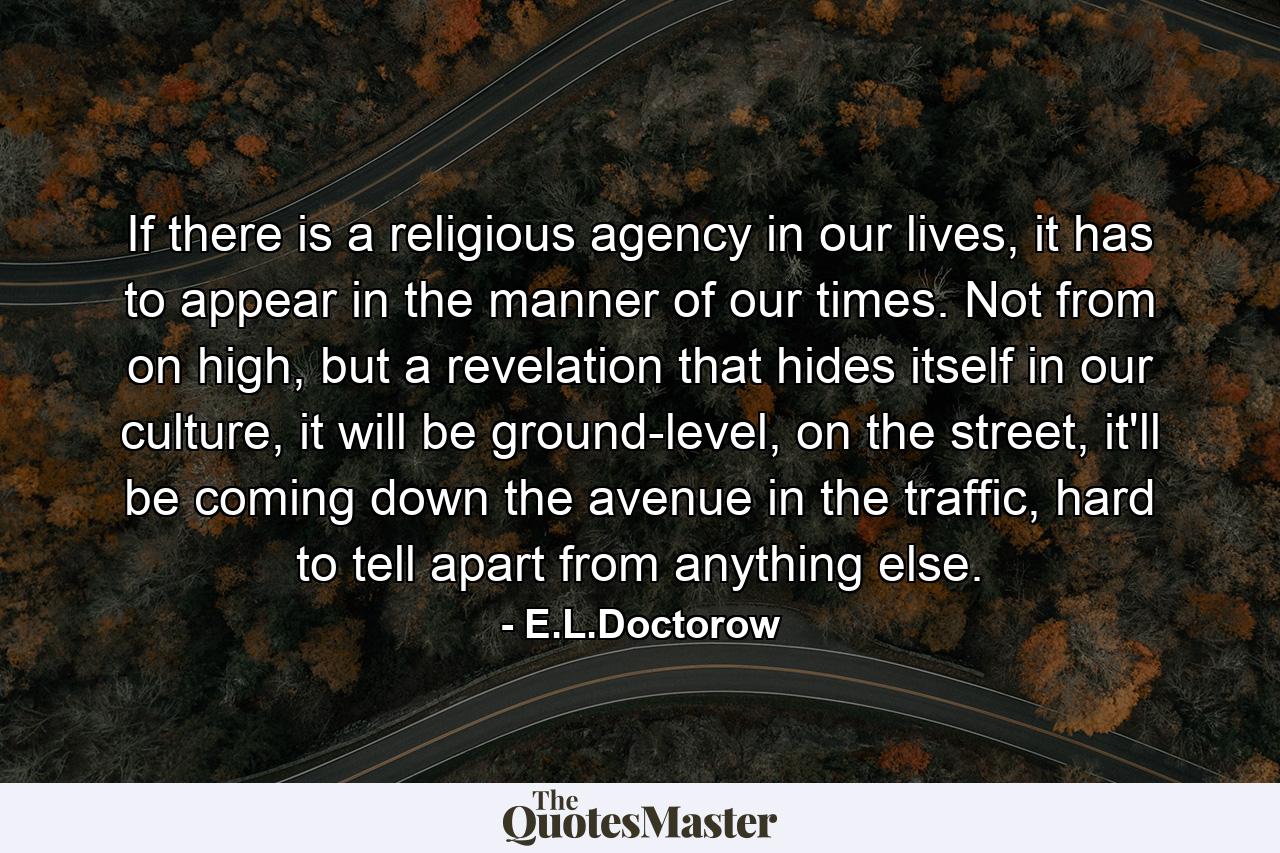 If there is a religious agency in our lives, it has to appear in the manner of our times. Not from on high, but a revelation that hides itself in our culture, it will be ground-level, on the street, it'll be coming down the avenue in the traffic, hard to tell apart from anything else. - Quote by E.L.Doctorow