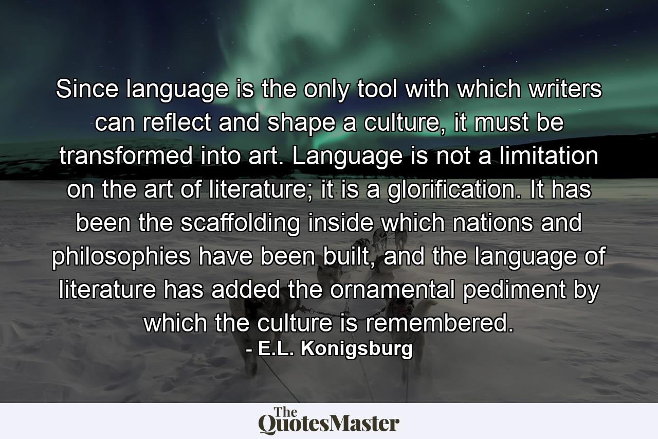 Since language is the only tool with which writers can reflect and shape a culture, it must be transformed into art. Language is not a limitation on the art of literature; it is a glorification. It has been the scaffolding inside which nations and philosophies have been built, and the language of literature has added the ornamental pediment by which the culture is remembered. - Quote by E.L. Konigsburg