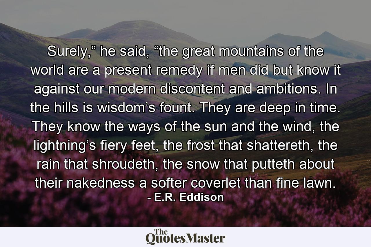 Surely,” he said, “the great mountains of the world are a present remedy if men did but know it against our modern discontent and ambitions. In the hills is wisdom’s fount. They are deep in time. They know the ways of the sun and the wind, the lightning’s fiery feet, the frost that shattereth, the rain that shroudeth, the snow that putteth about their nakedness a softer coverlet than fine lawn. - Quote by E.R. Eddison