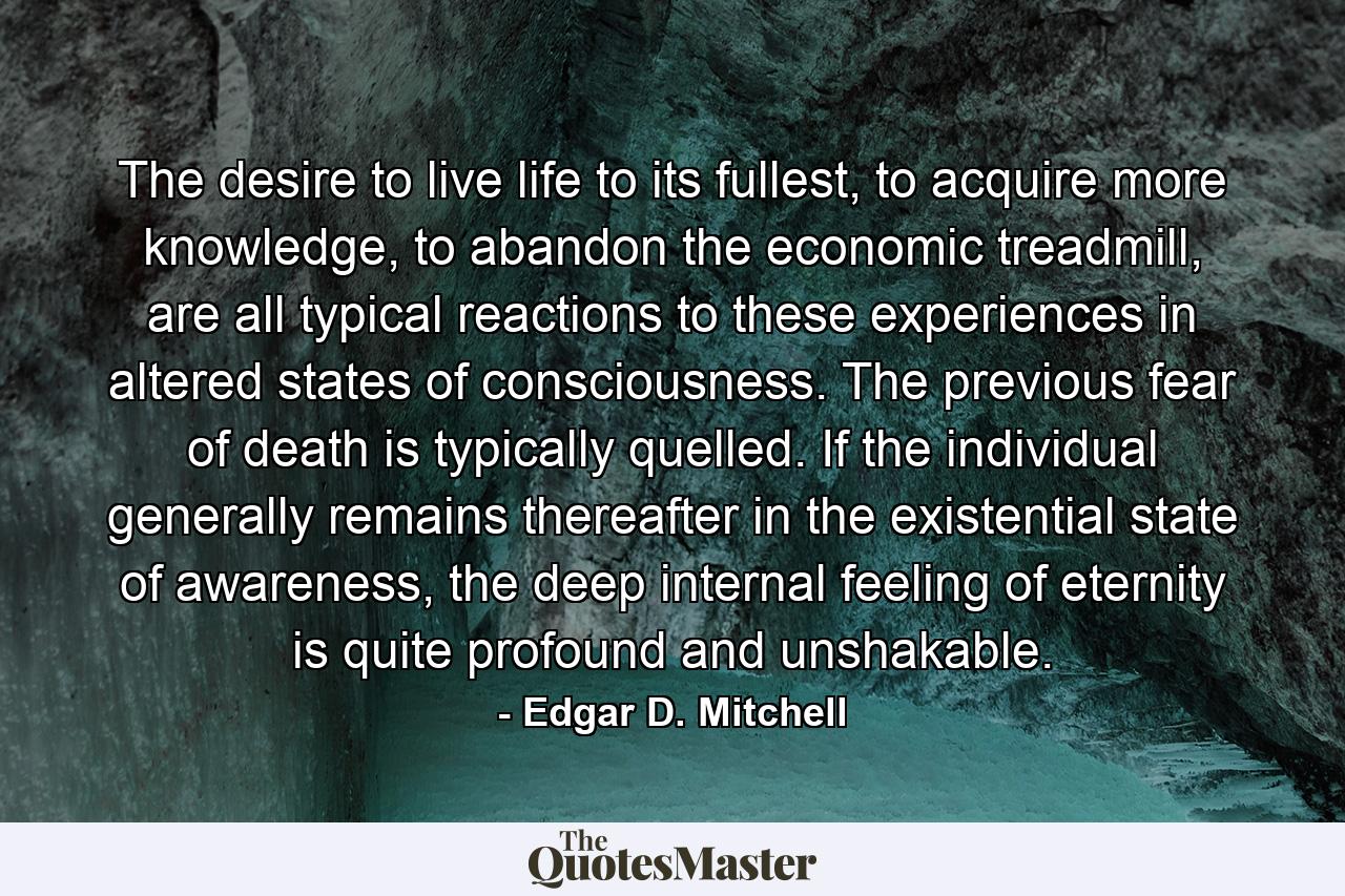 The desire to live life to its fullest, to acquire more knowledge, to abandon the economic treadmill, are all typical reactions to these experiences in altered states of consciousness. The previous fear of death is typically quelled. If the individual generally remains thereafter in the existential state of awareness, the deep internal feeling of eternity is quite profound and unshakable. - Quote by Edgar D. Mitchell